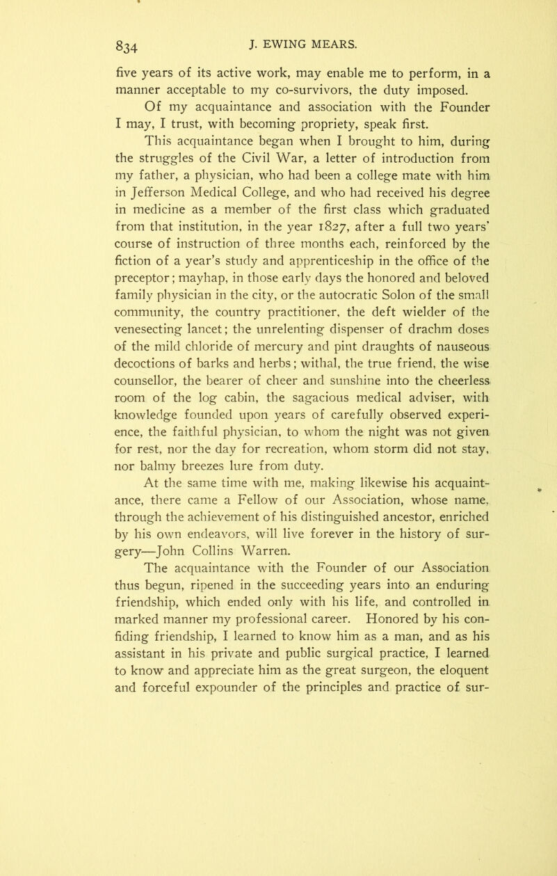 five years of its active work, may enable me to perform, in a manner acceptable to my co-survivors, the duty imposed. Of my acquaintance and association with the Founder I may, I trust, with becoming propriety, speak first. This acquaintance began when I brought to him, during the struggles of the Civil War, a letter of introduction from my father, a physician, who had been a college mate with him in Jefferson Medical College, and who had received his degree in medicine as a member of the first class which graduated from that institution, in the year 1827, after a full two years* course of instruction of three months each, reinforced by the fiction of a year’s study and apprenticeship in the office of the preceptor; mayhap, in those early days the honored and beloved family physician in the city, or the autocratic Solon of the small community, the country practitioner, the deft wielder of the venesecting lancet; the unrelenting dispenser of drachm doses of the mild chloride of mercury and pint draughts of nauseous decoctions of barks and herbs; withal, the true friend, the wise counsellor, the bearer of cheer and sunshine into the cheerless room of the log cabin, the sagacious medical adviser, with knowledge founded upon years of carefully observed experi- ence, the faithful physician, to whom the night was not given for rest, nor the day for recreation, whom storm did not stay, nor balmy breezes lure from duty. At the same time with me, making likewise his acquaint- ance, there came a Fellow of our Association, whose name, through the achievement of his distinguished ancestor, enriched by his own endeavors, will live forever in the history of sur- gery—John Collins Warren. The acquaintance with the Founder of our Association thus begun, ripened in the succeeding years into an enduring friendship, which ended only with his life, and controlled in marked manner my professional career. Honored by his con- fiding friendship, I learned to know him as a man, and as his assistant in his private and public surgical practice, I learned to know and appreciate him as the great surgeon, the eloquent and forceful expounder of the principles and practice of sur-