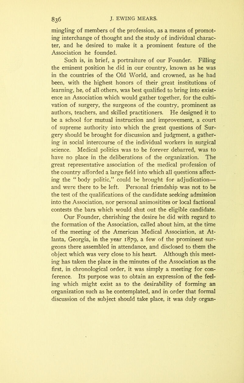 mingling of members of the profession, as a means of promot- ing interchange of thought and the study of individual charac- ter, and he desired to make it a prominent feature of the Association he founded. Such is, in brief, a portraiture of our Founder. Filling the eminent position he did in our country, known as he was in the countries of the Old World, and crowned, as he had been, with the highest honors of their great institutions of learning, he, of all others, was best qualified to bring into exist- ence an Association which would gather together, for the culti- vation of surgery, the surgeons of the country, prominent as authors, teachers, and skilled practitioners. He designed it to be a school for mutual instruction and improvement, a court of supreme authority into which the great questions of Sur- gery should be brought for discussion and judgment, a gather- ing in social intercourse of the individual workers in surgical science. Medical politics was to be forever debarred, was to have no place in the deliberations of the organization. The great representative association of the medical profession of the country afforded a large field into which all questions affect- ing the “ body politic,” could be brought for adjudication— and were there to be left. Personal friendship was not to be the test of the qualifications of the candidate seeking admission into the Association, nor personal animositites or local factional contests the bars which would shut out the eligible candidate. Our Founder, cherishing the desire he did with regard to the formation of the Association, called about him, at the time of the meeting of the American Medical Association, at At- lanta, Georgia, in the year 1879, a few of the prominent sur- geons there assembled in attendance, and disclosed to them the object which was very close to his heart. Although this meet- ing has taken the place in the minutes of the Association as the first, in chronological order, it was simply a meeting for con- ference. Its purpose was to obtain an expression of the feel- ing which might exist as to the desirability of forming an organization such as he contemplated, and in order that formal discussion of the subject should take place, it was duly organ-