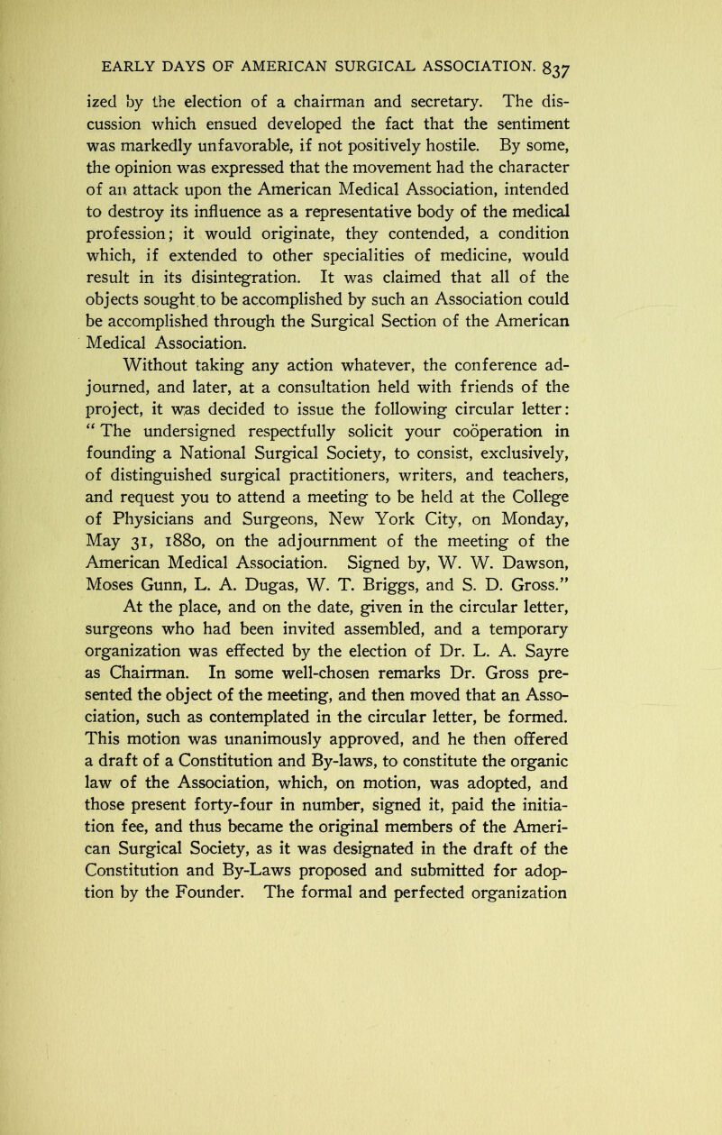 ized by the election of a chairman and secretary. The dis- cussion which ensued developed the fact that the sentiment was markedly unfavorable, if not positively hostile. By some, the opinion was expressed that the movement had the character of an attack upon the American Medical Association, intended to destroy its influence as a representative body of the medical profession; it would originate, they contended, a condition which, if extended to other specialities of medicine, would result in its disintegration. It was claimed that all of the objects sought.to be accomplished by such an Association could be accomplished through the Surgical Section of the American Medical Association. Without taking any action whatever, the conference ad- journed, and later, at a consultation held with friends of the project, it was decided to issue the following circular letter: “ The undersigned respectfully solicit your cooperation in founding a National Surgical Society, to consist, exclusively, of distinguished surgical practitioners, writers, and teachers, and request you to attend a meeting to be held at the College of Physicians and Surgeons, New York City, on Monday, May 31, 1880, on the adjournment of the meeting of the American Medical Association. Signed by, W. W. Dawson, Moses Gunn, L. A. Dugas, W. T. Briggs, and S. D. Gross.” At the place, and on the date, given in the circular letter, surgeons who had been invited assembled, and a temporary organization was effected by the election of Dr. L. A. Sayre as Chairman. In some well-chosen remarks Dr. Gross pre- sented the object of the meeting, and then moved that an Asso- ciation, such as contemplated in the circular letter, be formed. This motion was unanimously approved, and he then offered a draft of a Constitution and By-laws, to constitute the organic law of the Association, which, on motion, was adopted, and those present forty-four in number, signed it, paid the initia- tion fee, and thus became the original members of the Ameri- can Surgical Society, as it was designated in the draft of the Constitution and By-Laws proposed and submitted for adop- tion by the Founder. The formal and perfected organization