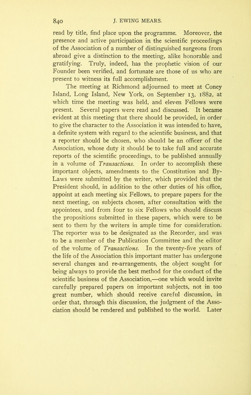 read by title, find place upon the programme. Moreover, the presence and active participation in the scientific proceedings of the Association of a number of distinguished surgeons from abroad give a distinction to the meeting, alike honorable and gratifying. Truly, indeed, has the prophetic vision of our Founder been verified, and fortunate are those of us who are present to witness its full accomplishment. The meeting at Richmond adjourned to meet at Coney Island, Long Island, New York, on September 13, 1882, at which time the meeting was held, and eleven Fellows were present. Several papers were read and discussed. It became evident at this meeting that there should be provided, in order to give the character to the Association it was intended to have, a definite system with regard to the scientific business, and that a reporter should be chosen, who should be an officer of the Association, whose duty it should be to take full and accurate reports of the scientific proceedings, to be published annually in a volume of Transactions. In order to accomplish these important objects, amendments to the Constitution and By- Laws were submitted by the writer, which provided that the President should, in addition to the other duties of his office, appoint at each meeting six Fellows, to prepare papers for the next meeting, on subjects chosen, after consultation with the appointees, and from four to six Fellows who should discuss the propositions submitted in these papers, which were to be sent to them by the writers in ample time for consideration. The reporter was to be designated as the Recorder, and was to be a member of the Publication Committee and the editor of the volume of Transactions. In the twenty-five years of the life of the Association this important matter has undergone several changes and re-arrangements, the object sought for being always to provide the best method for the conduct of the scientific business of the Association,—one which would invite carefully prepared papers on important subjects, not in too great number, which should receive careful discussion, in order that, through this discussion, the judgment of the Asso- ciation should be rendered and published to the world. Later