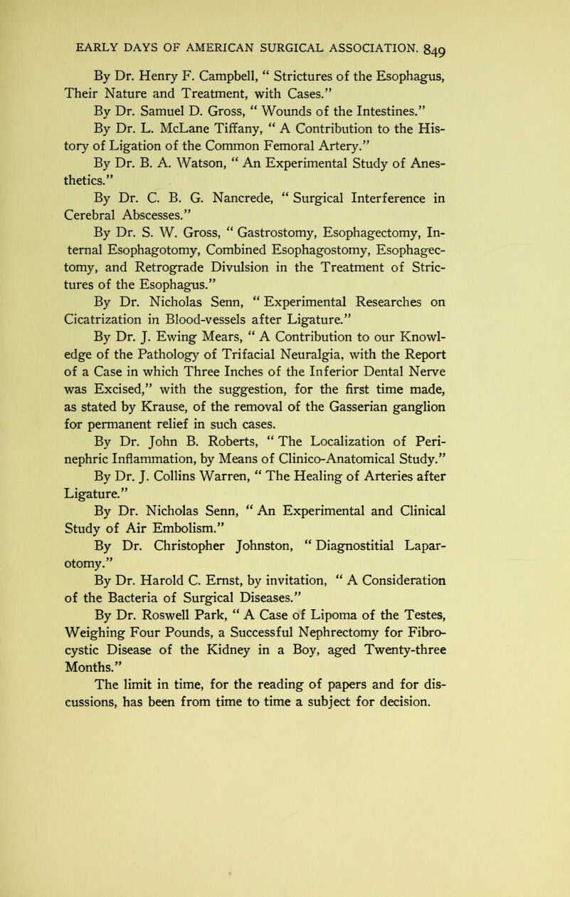 By Dr. Henry F. Campbell, “ Strictures of the Esophagus, Their Nature and Treatment, with Cases.” By Dr. Samuel D. Gross, “ Wounds of the Intestines.” By Dr. L. McLane Tiffany, “ A Contribution to the His- tory of Ligation of the Common Femoral Artery.” By Dr. B. A. Watson, “ An Experimental Study of Anes- thetics.” By Dr. C. B. G. Nancrede, “ Surgical Interference in Cerebral Abscesses.” By Dr. S. W. Gross, “ Gastrostomy, Esophagectomy, In- ternal Esophagotomy, Combined Esophagostomy, Esophagec- tomy, and Retrograde Divulsion in the Treatment of Stric- tures of the Esophagus.” By Dr. Nicholas Senn, “ Experimental Researches on Cicatrization in Blood-vessels after Ligature.” By Dr. J. Ewing Mears, “ A Contribution to our Knowl- edge of the Pathology of Trifacial Neuralgia, with the Report of a Case in which Three Inches of the Inferior Dental Nerve was Excised,” with the suggestion, for the first time made, as stated by Krause, of the removal of the Gasserian ganglion for permanent relief in such cases. By Dr. John B. Roberts, “ The Localization of Peri- nephric Inflammation, by Means of Clinico-Anatomical Study.” By Dr. J. Collins Warren, “ The Healing of Arteries after Ligature.” By Dr. Nicholas Senn, “ An Experimental and Clinical Study of Air Embolism.” By Dr. Christopher Johnston, “ Diagnostitial Lapar- otomy.” By Dr. Harold C. Ernst, by invitation, “ A Consideration of the Bacteria of Surgical Diseases.” By Dr. Roswell Park, “ A Case of Lipoma of the Testes, Weighing Four Pounds, a Successful Nephrectomy for Fibro- cystic Disease of the Kidney in a Boy, aged Twenty-three Months.” The limit in time, for the reading of papers and for dis- cussions, has been from time to time a subject for decision.