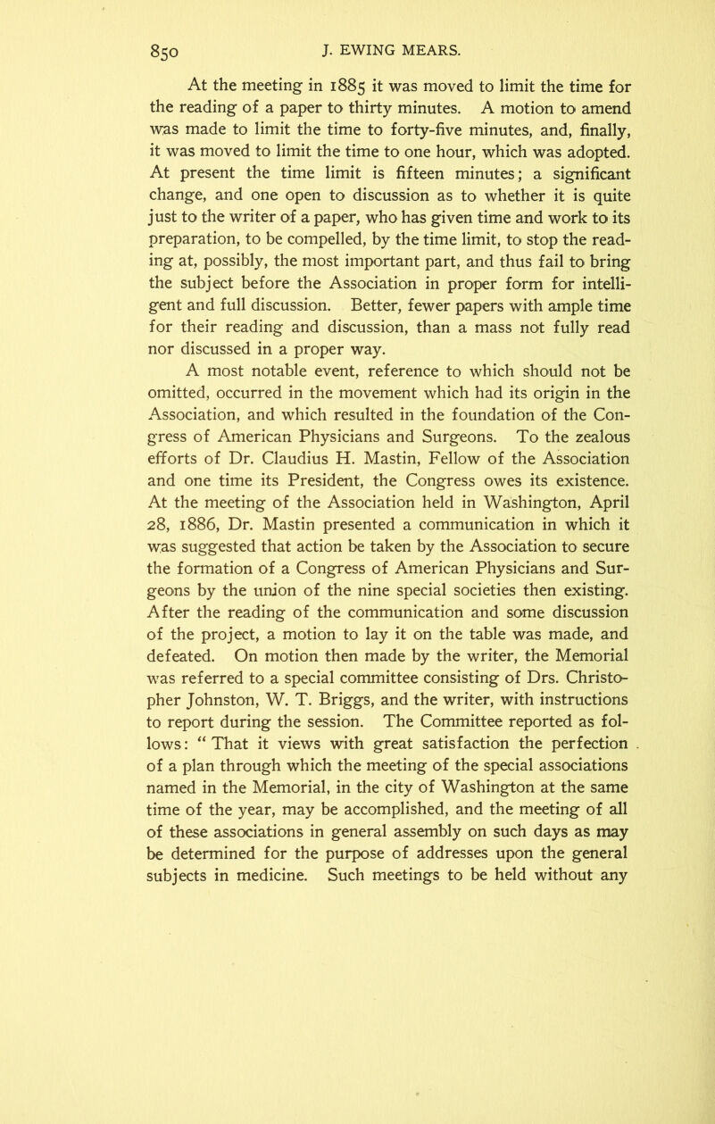 At the meeting in 1885 it was moved to limit the time for the reading of a paper to thirty minutes. A motion to amend was made to limit the time to forty-five minutes, and, finally, it was moved to limit the time to one hour, which was adopted. At present the time limit is fifteen minutes; a significant change, and one open to discussion as to whether it is quite just to the writer of a paper, who has given time and work to its preparation, to be compelled, by the time limit, to stop the read- ing at, possibly, the most important part, and thus fail to bring the subject before the Association in proper form for intelli- gent and full discussion. Better, fewer papers with ample time for their reading and discussion, than a mass not fully read nor discussed in a proper way. A most notable event, reference to which should not be omitted, occurred in the movement which had its origin in the Association, and which resulted in the foundation of the Con- gress of American Physicians and Surgeons. To the zealous efforts of Dr. Claudius H. Mastin, Fellow of the Association and one time its President, the Congress owes its existence. At the meeting of the Association held in Washington, April 28, 1886, Dr. Mastin presented a communication in which it was suggested that action be taken by the Association to secure the formation of a Congress of American Physicians and Sur- geons by the union of the nine special societies then existing. After the reading of the communication and some discussion of the project, a motion to lay it on the table was made, and defeated. On motion then made by the writer, the Memorial was referred to a special committee consisting of Drs. Christo- pher Johnston, W. T. Briggs, and the writer, with instructions to report during the session. The Committee reported as fol- lows: “That it views with great satisfaction the perfection of a plan through which the meeting of the special associations named in the Memorial, in the city of Washington at the same time of the year, may be accomplished, and the meeting of all of these associations in general assembly on such days as may be determined for the purpose of addresses upon the general subjects in medicine. Such meetings to be held without any