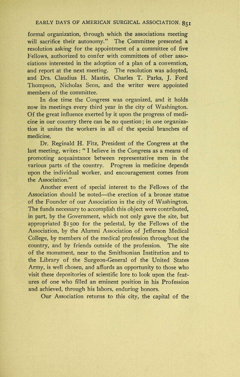 formal organization, through which the associations meeting will sacrifice their autonomy.” The Committee presented a resolution asking for the appointment of a committee of five Fellows, authorized to confer with committees of other asso- ciations interested in the adoption of a plan of a convention, and report at the next meeting. The resolution was adopted, and Drs. Claudius H. Mastin, Charles T. Parks, J. Ford Thompson, Nicholas Senn, and the writer were appointed members of the committee. In due time the Congress was organized, and it holds now its meetings every third year in the city of Washington. Of the great influence exerted by it upon the progress of medi- cine in our country there can be no question; in one organiza- tion it unites the workers in all of the special branches of medicine. Dr. Reginald H. Fitz, President of the Congress at the last meeting, writes: “ I believe in the Congress as a means of promoting acquaintance between representative men in the various parts of the country. Progress in medicine depends upon the individual worker, and encouragement comes from the Association.” Another event of special interest to the Fellows of the Association should be noted—the erection of a bronze statue of the Founder of our Association in the city of Washington. The funds necessary to accomplish this object were contributed, in part, by the Government, which not only gave the site, but appropriated $1500 for the pedestal, by the Fellows of the Association, by the Alumni Association of Jefferson Medical College, by members of the medical profession throughout the country, and by friends outside of the profession. The site of the monument, near to the Smithsonian Institution and to the Library of the Surgeon-General of the United States Army, is well chosen, and affords an opportunity to those who visit these depositories of scientific lore to look upon the feat- ures of one who filled an eminent position in his Profession and achieved, through his labors, enduring honors. Our Association returns to this city, the capital of the
