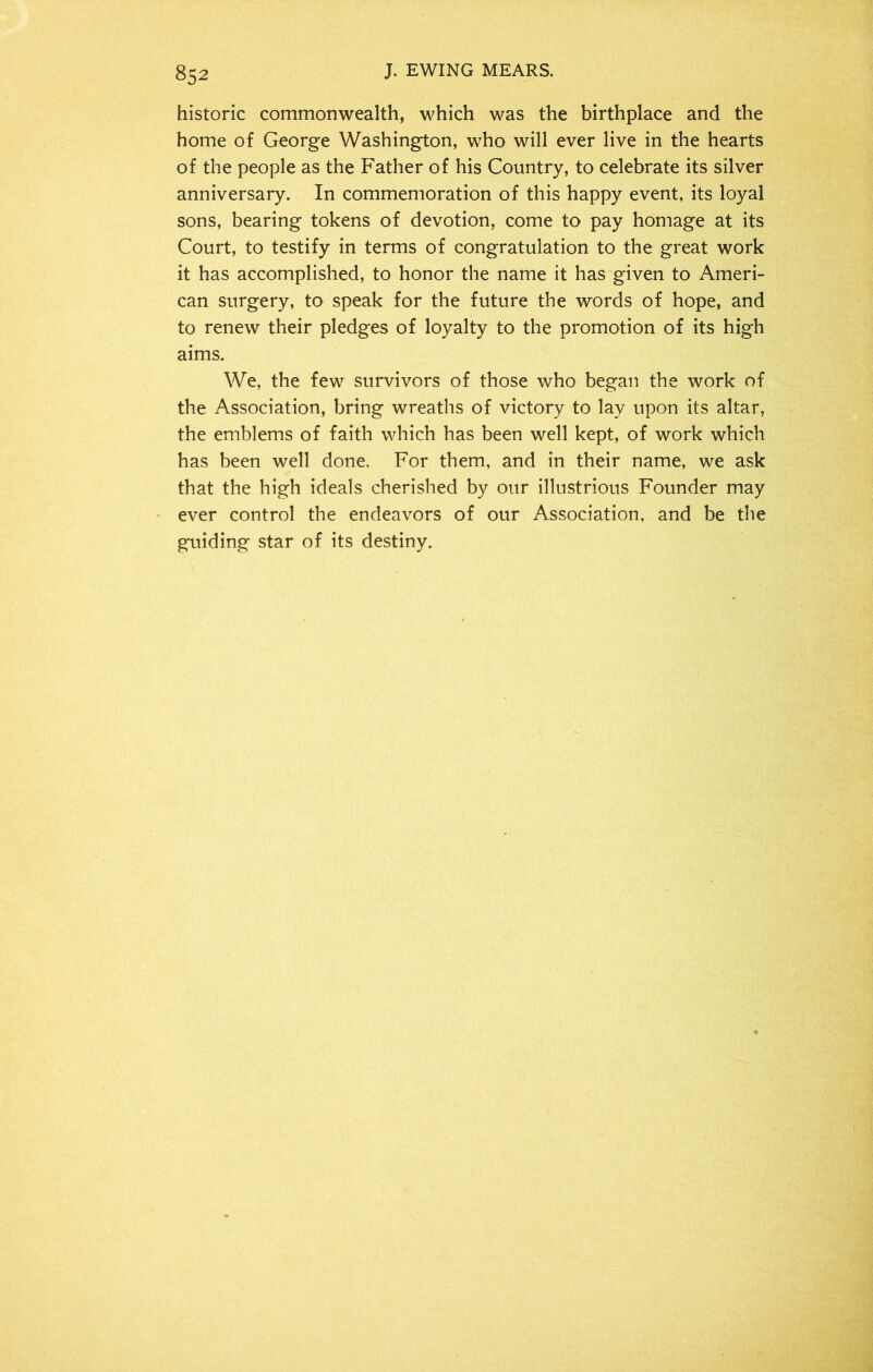 historic commonwealth, which was the birthplace and the home of George Washington, who will ever live in the hearts of the people as the Father of his Country, to celebrate its silver anniversary. In commemoration of this happy event, its loyal sons, bearing tokens of devotion, come to pay homage at its Court, to testify in terms of congratulation to the great work it has accomplished, to honor the name it has given to Ameri- can surgery, to speak for the future the words of hope, and to renew their pledges of loyalty to the promotion of its high aims. We, the few survivors of those who began the work of the Association, bring wreaths of victory to lay upon its altar, the emblems of faith which has been well kept, of work which has been well done. For them, and in their name, we ask that the high ideals cherished by our illustrious Founder may ever control the endeavors of our Association, and be the guiding star of its destiny.