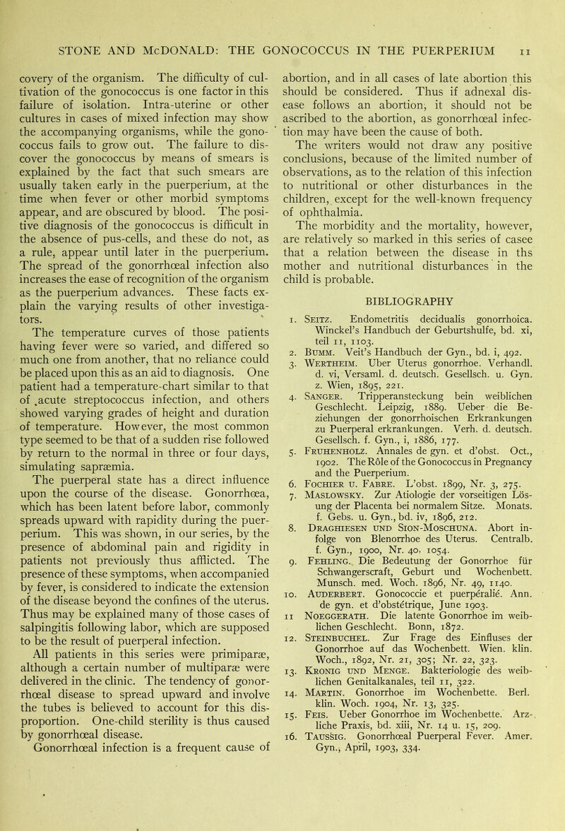 covery of the organism. The difficulty of cul- tivation of the gonococcus is one factor in this failure of isolation. Intra-uterine or other cultures in cases of mixed infection may show the accompanying organisms, while the gono- coccus fails to grow out. The failure to dis- cover the gonococcus by means of smears is explained by the fact that such smears are usually taken early in the puerperium, at the time when fever or other morbid symptoms appear, and are obscured by blood. The posi- tive diagnosis of the gonococcus is difficult in the absence of pus-cells, and these do not, as a rule, appear until later in the puerperium. The spread of the gonorrhoeal infection also increases the ease of recognition of the organism as the puerperium advances. These facts ex- plain the varying results of other investiga- tors. The temperature curves of those patients having fever were so varied, and differed so much one from another, that no reliance could be placed upon this as an aid to diagnosis. One patient had a temperature-chart similar to that of .acute streptococcus infection, and others showed varying grades of height and duration of temperature. However, the most common type seemed to be that of a sudden rise followed by return to the normal in three or four days, simulating sapraemia. The puerperal state has a direct influence upon the course of the disease. Gonorrhoea, which has been latent before labor, commonly spreads upward with rapidity during the puer- perium. This was shown, in our series, by the presence of abdominal pain and rigidity in patients not previously thus afflicted. The presence of these symptoms, when accompanied by fever, is considered to indicate the extension of the disease beyond the confines of the uterus. Thus may be explained many of those cases of salpingitis following labor, which are supposed to be the result of puerperal infection. All patients in this series were primiparae, although a certain number of multiparas were delivered in the clinic. The tendency of gonor- rhoeal disease to spread upward and involve the tubes is believed to account for this dis- proportion. One-child sterility is thus caused by gonorrhoeal disease. Gonorrhoeal infection is a frequent cause of abortion, and in all cases of late abortion this should be considered. Thus if adnexal dis- ease follows an abortion, it should not be ascribed to the abortion, as gonorrhoeal infec- tion may have been the cause of both. The writers would not draw any positive conclusions, because of the limited number of observations, as to the relation of this infection to nutritional or other disturbances in the children, except for the well-known frequency of ophthalmia. The morbidity and the mortality, however, are relatively so marked in this series of casee that a relation between the disease in ths mother and nutritional disturbances in the child is probable. BIBLIOGRAPHY 1. Seitz. Endometritis decidualis gonorrhoica. Winckel’s Handbuch der Geburtshulfe, bd. xi, teil ii, 1103. 2. Bumm. Veit’s Handbuch der Gyn., bd. i, 492. 3. Wertheim. Uber Uterus gonorrhoe. Verhandl. d. vi, Versaml. d. deutsch. Gesellsch. u. Gyn. z. Wien, 1895, 221. 4. Sanger. Tripperansteckung bein weiblichen Geschlecht. Leipzig, 1889. Ueber die Be- ziehungen der gonorrhoischen Erkrankungen zu Puerperal erkrankungen. Verh. d. deutsch. Gesellsch. f. Gyn., i, 1886, 177. 5. Fruhenholz. Annales de gyn. et d’obst. Oct., 1902. The Role of the Gonococcus in Pregnancy and the Puerperium. 6. Fochier u. Fabre. L’obst. 1899, Nr. 3, 275. 7. Maslowsky. Zur Atiologie der vorseitigen Los- ung der Placenta bei normalem Sitze. Monats. f. Gebs. u. Gyn., bd. iv, 1896, 212. 8. Draghiesen und Sion-Moschuna. Abort in- folge von Blenorrhoe des Uterus. Centralb. f. Gyn., 1900, Nr. 40, 1054. 9. Feeling. Die Bedeutung der Gonorrhoe fiir Schwangerscraft, Geburt und Wochenbett. Munsch. med. Woch. 1896, Nr. 49, 1140. 10. Auderbert. Gonococcie et puerperalie. Ann. de gyn. et d’obstetrique, June 1903. 11 Noeggerath. Die latente Gonorrhoe im weib- lichen Geschlecht. Bonn, 1872. 12. Steinbuchel. Zur Frage des Einfluses der Gonorrhoe auf das Wochenbett. Wien. klin. Woch., 1892, Nr. 21, 305; Nr. 22, 323. 13. Kronig und Menge. Bakteriologie des weib- lichen Genitalkanales, teil 11, 322. 14. Martin. Gonorrhoe im Wochenbette. Berl. klin. Woch. 1904, Nr. 13, 325. 15. Feis. Ueber Gonorrhoe im Wochenbette. Arz-. liche Praxis, bd. xiii, Nr. 14 u. 15, 209. 16. Taussig. Gonorrhoeal Puerperal Fever. Amer. Gyn.j April, 1903, 334.