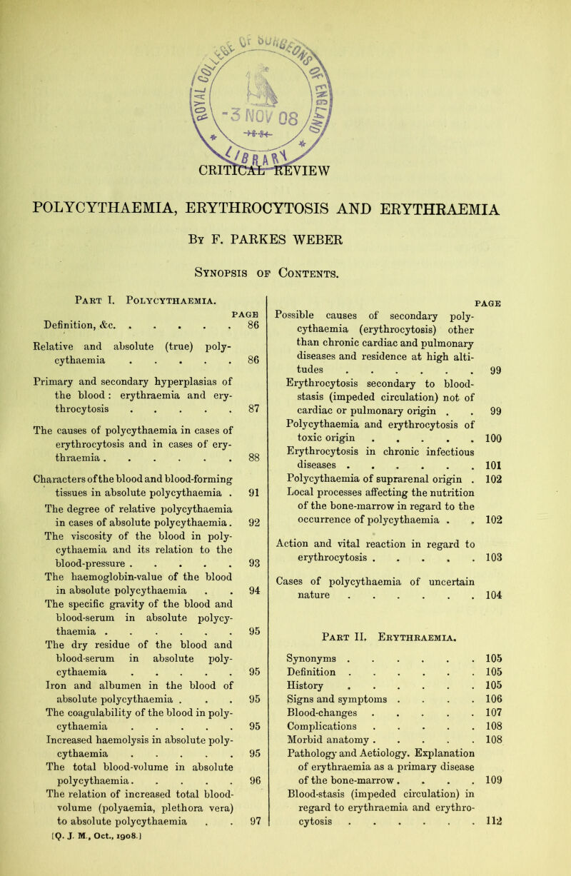 POLYCYTHAE MIA, ERYTHROCYTOSIS AND ERYTHRAEMIA By F. PARKES WEBER Synopsis op Contents. Part I. Polycythaemia. PAGE Definition, &c. ..... 86 Relative and absolute (true) poly- cythaemia ..... 86 Primary and secondary hyperplasias of the blood: erythraemia and ery- throcytosis 87 The causes of polycythaemia in cases of erythrocytosis and in cases of ery- thraemia ...... 88 Characters of the blood and blood-forming tissues in absolute polycythaemia . 91 The degree of relative polycythaemia in cases of absolute polycythaemia. 92 The viscosity of the blood in poly- cythaemia and its relation to the blood-pressure 93 The haemoglobin-value of the blood in absolute polycythaemia . . 94 The specific gravity of the blood and blood-serum in absolute polycy- thaemia . . .... 95 The dry residue of the blood and blood-serum in absolute poly- cythaemia 95 Iron and albumen in the blood of absolute polycythaemia . . . 95 The coagulability of the blood in poly- cythaemia 95 Increased haemolysis in absolute poly- cythaemia 95 The total blood-volume in absolute polycythaemia..... 96 The relation of increased total blood- volume (polyaemia, plethora vera) [Q. J. M., Oct., 1908.] PAGE Possible causes of secondary poly- cythaemia (erythrocytosis) other than chronic cardiac and pulmonary diseases and residence at high alti- tudes 99 Erythrocytosis secondary to blood- stasis (impeded circulation) not of cardiac or pulmonary origin . . 99 Polycythaemia and erythrocytosis of toxic origin 100 Erythrocytosis in chronic infectious diseases 101 Polycythaemia of suprarenal origin . 102 Local processes affecting the nutrition of the bone-marrow in regard to the occurrence of polycythaemia . . 102 Action and vital reaction in regard to erythrocytosis 103 Cases of polycythaemia of uncertain nature 104 Part II, Erythraemia. Synonyms .... • • 105 Definition .... • • 105 History .... • 105 Signs and symptoms . • 106 Blood-changes • • 107 Complications • • 108 Morbid anatomy . . 108 Pathology and Aetiology. Explanation of erythraemia as a primary disease of the bone-marrow.... 109 Blood-stasis (impeded circulation) in regard to erythraemia and erythro-