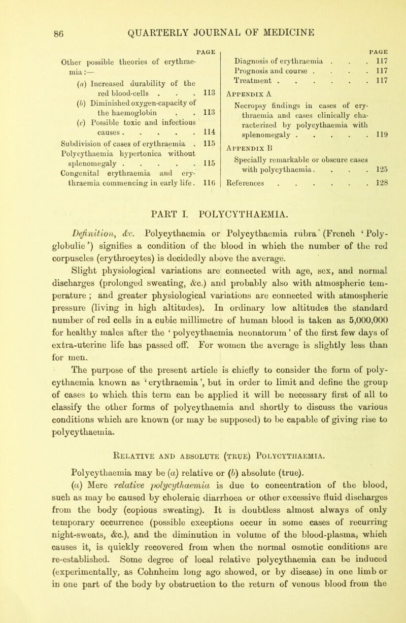 PAGE Other possible theories of erythrae- mia:— (a) Increased durability of the red blood-cells . . .113 (b) Diminished oxygen-capacity of the haemoglobin . .113 (c) Possible toxic and infectious causes .... . 114 Subdivision of cases of erythraemia . 115 Polycythaemia hypertonica without splenomegaly . . . . .115 Congenital erythraemia and ery- thraemia commencing in early life . 116 PAGE Diagnosis of erythraemia . . 117 Prognosis and course . . 117 Treatment . . 117 Appendix A Necropsy findings in cases of ery- thraemia and cases clinically cha- racterized by polycythaemia with splenomegaly . . . . .119 Appendix B Specially remarkable or obscure cases with polycythaemia. . . .125 References ...... 128 PART I. POLYCYTHAEMIA. Definition, Polycythaemia or Polycythaemia rubra (French ‘ Poly- globulie ’) signifies a condition of the blood in which the number of the red corpuscles (erythrocytes) is decidedly above the average. Slight physiological variations are connected with age, sex, and normal discharges (prolonged sweating, &c.) and probably also with atmospheric tem- perature ; and greater physiological variations are connected with atmospheric pressure (living in high altitudes). In ordinary low altitudes the standard number of red cells in a cubic millimetre of human blood is taken as 5,000,000 for healthy males after the ‘ polycythaemia neonatorum * of the first few days of extra-uterine life has passed off. For women the average is slightly less than for men. The purpose of the present article is chiefly to consider the form of poly- cythaemia known as ‘ erythraemia but in order to limit and define the group of cases to which this term can be applied it will be necessary first of all to classify the other forms of polycythaemia and shortly to discuss the various conditions which are known (or may be supposed) to be capable of giving rise to polycythaemia. Relative and absolute (true) Polycythaemia. Polycythaemia may be [a) relative or (b) absolute (true). (a) Mere relative polycythaemia is due to concentration of the blood, such as may be caused by choleraic diarrhoea or other excessive fluid discharges from the body (copious sweating). It is doubtless almost always of only temporary occurrence (possible exceptions occur in some cases of recurring night-sweats, &c.), and the diminution in volume of the blood-plasma* which causes it, is quickly recovered from when the normal osmotic conditions are re-established. Some degree of local relative polycythaemia can be induced (experimentally, as Cohnheim long ago showed, or by disease) in one limb or in one part of the body by obstruction to the return of venous blood from the