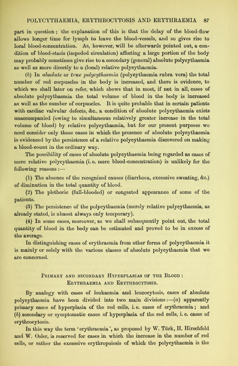 part in question; the explanation of this is that the delay of the blood-flow allows longer time for lymph to leave the blood-vessels, and so gives rise to local blood-concentration. As, however, will be afterwards pointed out, a con- dition of blood-stasis (impeded circulation) affecting a large portion of the body may probably sometimes give rise to a secondary (general) absolute polycythaemia as well as more directly to a (local) relative polycythaemia. (b) In absolute or true polycythaemia (polycythaemia rubra vera) the total number of red corpuscles in the body is increased, and there is evidence, to which we shall later on refer, which shows that in most, if not in all, cases of absolute polycythaemia the total volume of blood in the body is increased as well as the number of corpuscles. It is quite probable that in certain patients with cardiac valvular defects, &c., a condition of absolute polycythaemia exists unaccompanied (owing to simultaneous relatively greater increase in the total volume of blood) by relative polycythaemia, but for our present purposes we need consider only those cases in which the presence of absolute polycythaemia is evidenced by the persistence of a relative polycythaemia discovered on making a blood-count in the ordinary way. The possibility of cases of absolute polycythaemia being regarded as cases of mere relative polycythaemia (i. e. mere blood-concentration) is unlikely for the following reasons :— (1) The absence of the recognized causes (diarrhoea, excessive sweating, &c.) of diminution in the total quantity of blood. (2) The plethoric (full-blooded) or congested appearance of some of the patients. (3) The persistence of the polycythaemia (merely relative polycythaemia, as already stated, is almost always only temporary). (4) In some cases, moreover, as we shall subsequently point out, the total quantity of blood in the body can be estimated and proved to be in excess of the average. In distinguishing cases of erythraemia from other forms of polycythaemia it is mainly or solely with the various classes of absolute polycythaemia that we are concerned. Primary and secondary Hyperplasias of the Blood : Erythraemia and Erythrocytosis. By analogy with cases of leukaemia and leucocytosis, cases of absolute polycythaemia have been divided into two main divisions:—(a) apparently primary cases of hyperplasia of the red cells, i. e. cases of erythraemia; and (6) secondary or symptomatic cases of hyperplasia of the red cells, i. e. cases of erythrocytosis. In this way the term 4 erythraemia as proposed by W. Turk, H. Hirschfeld and W. Osier, is reserved for cases in which the increase in the number of red cells, or rather the excessive erythropoiesis of which the polycythaemia is the