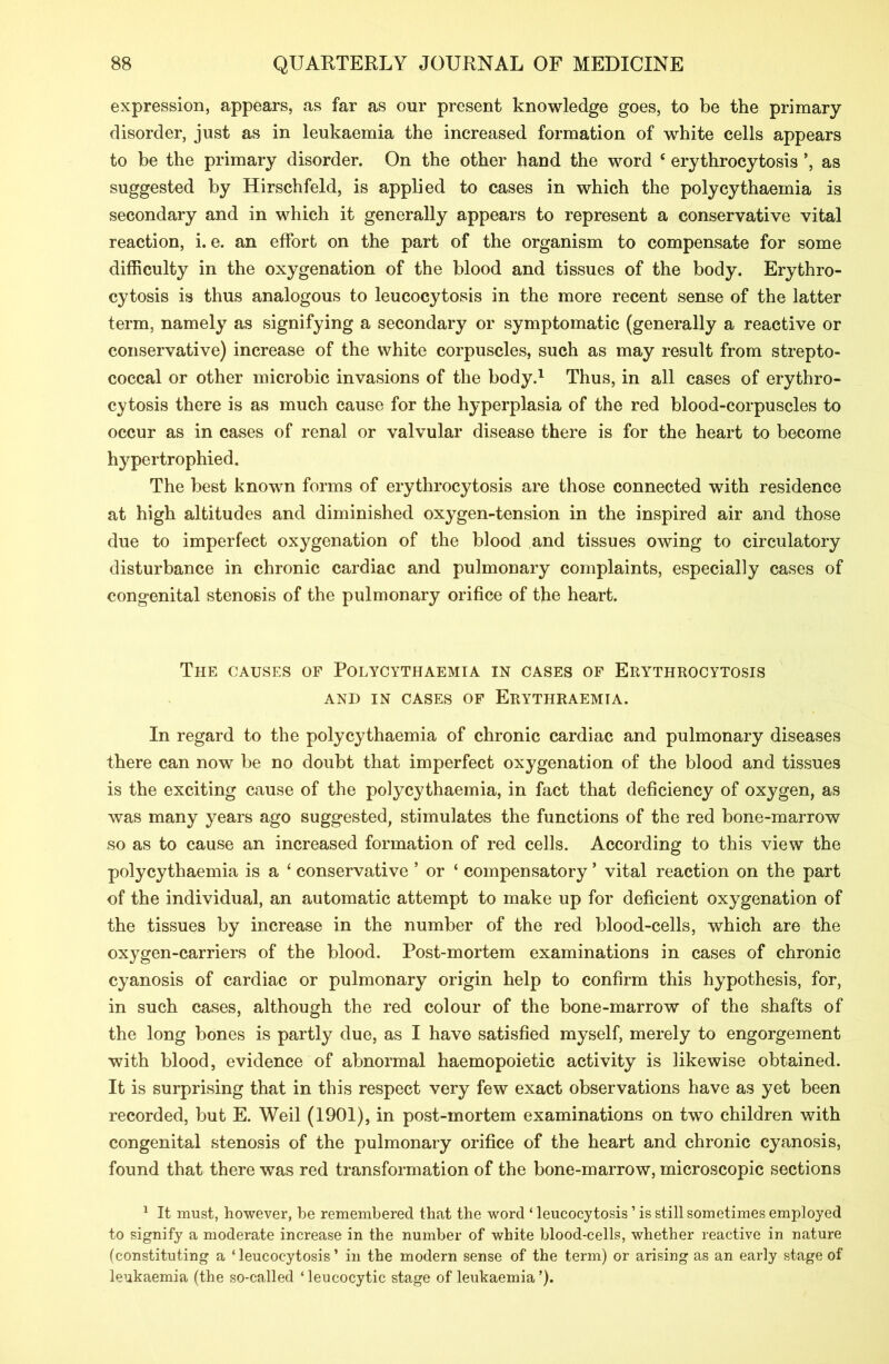 expression, appears, as far as our present knowledge goes, to be the primary disorder, just as in leukaemia the increased formation of white cells appears to be the primary disorder. On the other hand the word c erythrocytosis ’, as suggested by Hirschfeld, is applied to cases in which the polycythaemia is secondary and in which it generally appears to represent a conservative vital reaction, i. e. an effort on the part of the organism to compensate for some difficulty in the oxygenation of the blood and tissues of the body. Erythro- cytosis is thus analogous to leucocytosis in the more recent sense of the latter term, namely as signifying a secondary or symptomatic (generally a reactive or conservative) increase of the white corpuscles, such as may result from strepto- coccal or other microbic invasions of the body.1 Thus, in all cases of erythro- cytosis there is as much cause for the hyperplasia of the red blood-corpuscles to occur as in cases of renal or valvular disease there is for the heart to become hypertrophied. The best known forms of erythrocytosis are those connected with residence at high altitudes and diminished oxygen-tension in the inspired air and those due to imperfect oxygenation of the blood and tissues owing to circulatory disturbance in chronic cardiac and pulmonary complaints, especially cases of congenital stenosis of the pulmonary orifice of the heart. The causes of Polycythaemia in cases of Erythrocytosis AND IN CASES OF ErYTHRAEMIA. In regard to the polycythaemia of chronic cardiac and pulmonary diseases there can now be no doubt that imperfect oxygenation of the blood and tissues is the exciting cause of the polycythaemia, in fact that deficiency of oxygen, as was many years ago suggested, stimulates the functions of the red bone-marrow so as to cause an increased formation of red cells. According to this view the polycythaemia is a ‘ conservative ’ or ‘ compensatory ’ vital reaction on the part of the individual, an automatic attempt to make up for deficient oxygenation of the tissues by increase in the number of the red blood-cells, which are the oxygen-carriers of the blood. Post-mortem examinations in cases of chronic cyanosis of cardiac or pulmonary origin help to confirm this hypothesis, for, in such cases, although the red colour of the bone-marrow of the shafts of the long bones is partly due, as I have satisfied myself, merely to engorgement with blood, evidence of abnormal haemopoietic activity is likewise obtained. It is surprising that in this respect very few exact observations have as yet been recorded, but E. Weil (1901), in post-mortem examinations on two children with congenital stenosis of the pulmonary orifice of the heart and chronic cyanosis, found that there was red transformation of the bone-marrow, microscopic sections 1 It must, however, be remembered that the word ‘ leucocytosis ’ is still sometimes employed to signify a moderate increase in the number of white blood-cells, whether reactive in nature (constituting a ‘leucocytosis’ in the modern sense of the term) or arising as an early stage of leukaemia (the so-called ‘ leucocytic stage of leukaemia ’).