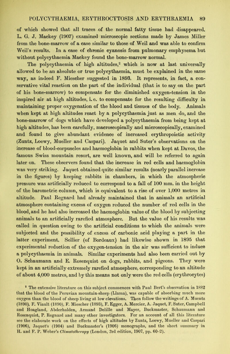of which showed that all traces of the normal fatty tissue had disappeared. L. G. J. Mackey (1907) examined microscopic sections made by James Miller from the bone-marrow of a case similar to those of Weil and was able to confirm Weil’s results. In a case of chronic cyanosis from pulmonary emphysema but without polycythaemia Mackey found the bone-marrow normal. The polycythaemia of high altitudes,2 which is now at last universally allowed to be an absolute or true polycythaemia, must be explained in the same way, as indeed F. Miescher suggested in 1893. It represents, in fact, a con- servative vital reaction on the part of the individual (that is to say on the part of his bone-marrow) to compensate for the diminished oxygen-tension in the inspired air at high altitudes, i. e. to compensate for the resulting difficulty in maintaining proper oxygenation of the blood and tissues of the body. Animals when kept at high altitudes react by a polycythaemia just as men do, and the bone-marrow of dogs which have developed a polycythaemia from being kept at high altitudes, has been carefully, macroscopically and microscopically, examined and found to give abundant evidence of increased erythropoietic activity (Zuntz, Loewy, Mueller and Caspari). Jaquet and Suter’s observations on the increase of blood-corpuscles and haemoglobin in rabbits when kept at Davos, the famous Swiss mountain resort, are well known, and will be referred to again later on. These observers found that the increase in red cells and haemoglobin was very striking. Jaquet obtained quite similar results (nearly parallel increase in the figures) by keeping rabbits in chambers, in which the atmospheric pressure was artificially reduced to correspond to a fall of 100 mm. in the height of the barometric column, which is equivalent to a rise of over 1,000 metres in altitude. Paul Regnard had already maintained that in animals an artificial atmosphere containing excess of oxygen reduced the number of red cells in the blood, and he had also increased the haemoglobin value of the blood by subjecting animals to an artificially rarefied atmosphere. But the value of his results was called in question owing to the artificial conditions to which the animals were subjected and the possibility of excess of carbonic acid playing a part in the latter experiment. Sellier (of Bordeaux) had likewise shown in 1895 that experimental reduction of the oxygen-tension in the air was sufficient to induce a polycythaemia in animals. Similar experiments had also been carried out by O. Schaumann and E. Rosenquist on dogs, rabbits, and pigeons. They were kept in an artificially extremely rarefied atmosphere, corresponding to an altitude of about 4,000 metres, and by this means not only were the red cells (erythrocytes) 2 The extensive literature on this subject commences with Paul Bert’s observation in 1882 that the blood of the Peruvian mountain-sheep (Llama), was capable of absorbing much more oxygen than the blood of sheep living at low elevations. Then follow the writings of A. Muentz (1890), F. Viault (1890), F. Miescher (1893), F. Egger, A. Mercier, A. Jaquet, F. Suter, Campbell and Hoagland, Abderhalden, Armand Delille and Mayer, Buckmaster, Schaumann and Rosenquist, P. Regnard and many other investigators. For an account of all this literature see the elaborate work on the effects of high altitudes by Zuntz, Loewy, Mueller and Caspari (1906), Jaquet’s (1904) and Buckmaster’s (1906) monographs, and the short summary in H. and F. P. Weber’s Climcitotherapy (London, 3rd edition, 1907, pp. 60-2).