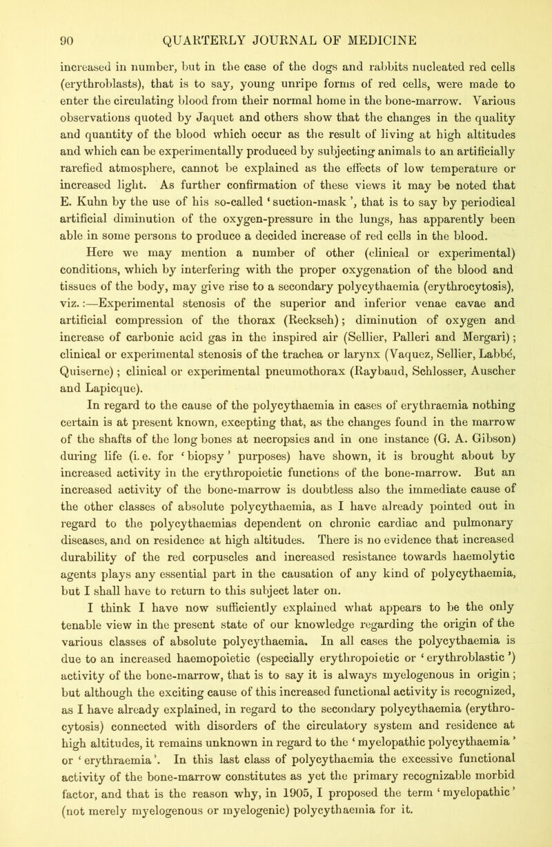 increased in number, but in the case of the dogs and rabbits nucleated red cells (erythroblasts), that is to say, young unripe forms of red cells, were made to enter the circulating blood from their normal home in the bone-marrow. Various observations quoted by Jaquet and others show that the changes in the quality and quantity of the blood which occur as the result of living at high altitudes and which can be experimentally produced by subjecting animals to an artificially rarefied atmosphere, cannot be explained as the effects of low temperature or increased light. As further confirmation of these views it may be noted that E. Kuhn by the use of his so-called ‘ suction-mask that is to say by periodical artificial diminution of the oxygen-pressure in the lungs, has apparently been able in some persons to produce a decided increase of red cells in the blood. Here we may mention a number of other (clinical or experimental) conditions, which by interfering with the proper oxygenation of the blood and tissues of the body, may give rise to a secondary polycythaemia (erythrocytosis), viz.:—Experimental stenosis of the superior and inferior venae cavae and artificial compression of the thorax (Reckseh); diminution of oxygen and increase of carbonic acid gas in the inspired air (Sellier, Palleri and Mergari); clinical or experimental stenosis of the trachea or larynx (Vaquez, Sellier, Labbd, Quiserne); clinical or experimental pneumothorax (Raybaud, Schlosser, Auscher and Lapicque). In regard to the cause of the polycythaemia in cases of erythraemia nothing certain is at present known, excepting that, as the changes found in the marrow of the shafts of the long bones at necropsies and in one instance (G. A. Gibson) during life (i. e. for 4 biopsy * purposes) have shown, it is brought about by increased activity in the erythropoietic functions of the bone-marrow. But an increased activity of the bone-marrow is doubtless also the immediate cause of the other classes of absolute polycythaemia, as I have already pointed out in regard to the polycythaemias dependent on chronic cardiac and pulmonary diseases, and on residence at high altitudes. There is no evidence that increased durability of the red corpuscles and increased resistance towards haemolytic agents plays any essential part in the causation of any kind of polycythaemia, but I shall have to return to this subject later on. I think I have now sufficiently explained what appears to be the only tenable view in the present state of our knowledge regarding the origin of the various classes of absolute polycythaemia. In all cases the polycythaemia is due to an increased haemopoietic (especially erythropoietic or 4 erythroblastic *) activity of the bone-marrow, that is to say it is always myelogenous in origin; but although the exciting cause of this increased functional activity is recognized, as I have already explained, in regard to the secondary polycythaemia (erythro- cytosis) connected with disorders of the circulatory system and residence at high altitudes, it remains unknown in regard to the 4 myelopathic polycythaemia * or 4 erythraemia \ In this last class of polycythaemia the excessive functional activity of the bone-marrow constitutes as yet the primary recognizable morbid factor, and that is the reason why, in 1905, I proposed the term 4 myelopathic ’ (not merely myelogenous or myelogenic) polycythaemia for it.