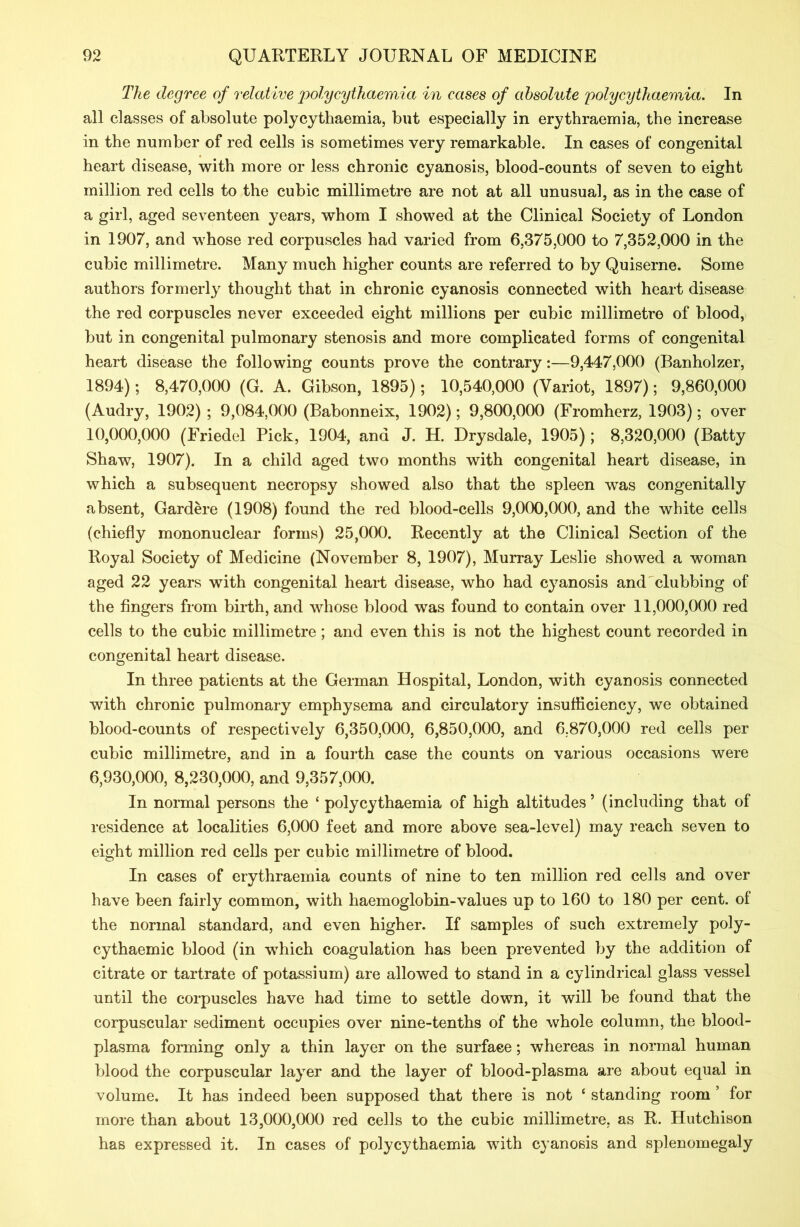 The degree of relative polycythaemia in cases of absolute polycythaemia. In all classes of absolute polycythaemia, but especially in erythraemia, the increase in the number of red cells is sometimes very remarkable. In cases of congenital heart disease, with more or less chronic cyanosis, blood-counts of seven to eight million red cells to the cubic millimetre are not at all unusual, as in the case of a girl, aged seventeen years, whom I showed at the Clinical Society of London in 1907, and whose red corpuscles had varied from 6,375,000 to 7,352,000 in the cubic millimetre. Many much higher counts are referred to by Quiserne. Some authors formerly thought that in chronic cyanosis connected with heart disease the red corpuscles never exceeded eight millions per cubic millimetre of blood, but in congenital pulmonary stenosis and more complicated forms of congenital heart disease the following counts prove the contrary:—9,447,000 (Banholzer, 1894); 8,470,000 (G. A. Gibson, 1895); 10,540,000 (Variot, 1897); 9,860,000 (Audry, 1902) ; 9,084,000 (Babonneix, 1902); 9,800,000 (Fromherz, 1903); over 10.000. 000 (Friedel Pick, 1904, and J. H. Drysdale, 1905); 8,320,000 (Batty Shaw, 1907). In a child aged two months with congenital heart disease, in which a subsequent necropsy showed also that the spleen was congenitally absent, Gardere (1908) found the red blood-cells 9,000,000, and the white cells (chiefly mononuclear forms) 25,000. Recently at the Clinical Section of the Royal Society of Medicine (November 8, 1907), Murray Leslie showed a woman aged 22 years with congenital heart disease, who had cyanosis and clubbing of the fingers from birth, and whose blood was found to contain over 11,000,000 red cells to the cubic millimetre; and even this is not the highest count recorded in congenital heart disease. In three patients at the German Hospital, London, with cyanosis connected with chronic pulmonary emphysema and circulatory insufficiency, we obtained blood-counts of respectively 6,350,000, 6,850,000, and 6,870,000 red cells per cubic millimetre, and in a fourth case the counts on various occasions were 6.930.000, 8,230,000, and 9,357,000. In normal persons the ‘ polycythaemia of high altitudes 5 (including that of residence at localities 6,000 feet and more above sea-level) may reach seven to eight million red cells per cubic millimetre of blood. In cases of erythraemia counts of nine to ten million red cells and over have been fairly common, with haemoglobin-values up to 160 to 180 per cent, of the normal standard, and even higher. If samples of such extremely poly- cythaemic blood (in which coagulation has been prevented by the addition of citrate or tartrate of potassium) are allowed to stand in a cylindrical glass vessel until the corpuscles have had time to settle down, it will be found that the corpuscular sediment occupies over nine-tenths of the whole column, the blood- plasma forming only a thin layer on the surface; whereas in normal human blood the corpuscular layer and the layer of blood-plasma are about equal in volume. It has indeed been supposed that there is not { standing room ’ for more than about 13,000,000 red cells to the cubic millimetre, as R. Hutchison has expressed it. In cases of polycythaemia with cyanosis and splenomegaly