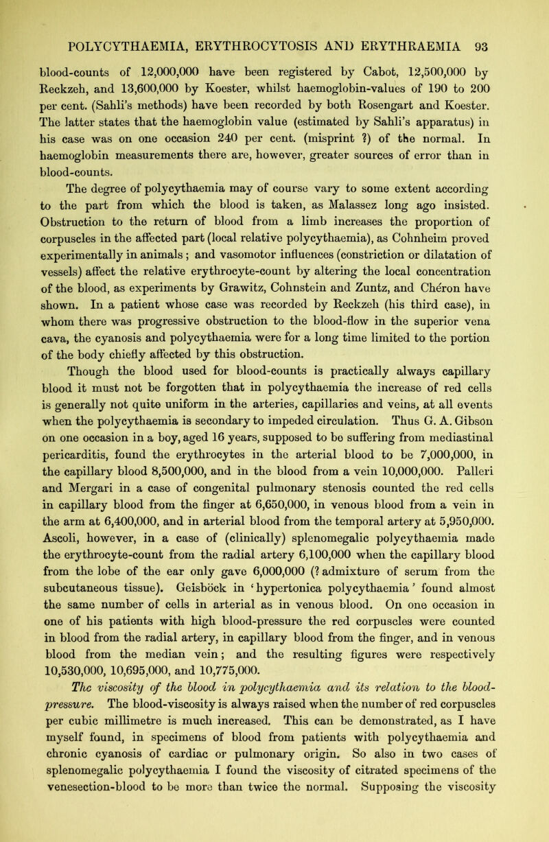 blood-counts of 12,000,000 have been registered by Cabot, 12,500,000 by Reckzeh, and 13,600,000 by Koester, whilst haemoglobin-values of 190 to 200 per cent. (Sahli’s methods) have been recorded by both Rosengart and Koester. The latter states that the haemoglobin value (estimated by Sahli’s apparatus) in his case was on one occasion 240 per cent, (misprint ?) of the normal. In haemoglobin measurements there are, however, greater sources of error than in blood-counts. The degree of polycythaemia may of course vary to some extent according to the part from which the blood is taken, as Malassez long ago insisted. Obstruction to the return of blood from a limb increases the proportion of corpuscles in the affected part (local relative polycythaemia), as Cohnheim proved experimentally in animals ; and vasomotor influences (constriction or dilatation of vessels) affect the relative erythrocyte-count by altering the local concentration of the blood, as experiments by Grawitz, Cohnstein and Zuntz, and Cheron have shown. In a patient whose case was recorded b)^ Reckzeh (his third case), in whom there was progressive obstruction to the blood-flow in the superior vena cava, the cyanosis and polycythaemia were for a long time limited to the portion of the body chiefly affected by this obstruction. Though the blood used for blood-counts is practically always capillary blood it must not be forgotten that in polycythaemia the increase of red cells is generally not quite uniform in the arteries, capillaries and veins, at all events when the polycythaemia is secondary to impeded circulation. Thus G. A. Gibson on one occasion in a boy, aged 16 years, supposed to bo suffering from mediastinal pericarditis, found the erythrocytes in the arterial blood to be 7,000,000, in the capillary blood 8,500,000, and in the blood from a vein 10,000,000. Palleri and Mergari in a case of congenital pulmonary stenosis counted the red cells in capillary blood from the finger at 6,650,000, in venous blood from a vein in the arm at 6,400,000, and in arterial blood from the temporal artery at 5,950,000. Ascoli, however, in a case of (clinically) splenomegalic polycythaemia made the erythrocyte-count from the radial artery 6,100,000 when the capillary blood from the lobe of the ear only gave 6,000,000 (? admixture of serum from the subcutaneous tissue). Geisbock in 4 hypertonica polycythaemia ’ found almost the same number of cells in arterial as in venous blood. On one occasion in one of his patients with high blood-pressure the red corpuscles were counted in blood from the radial artery, in capillary blood from the finger, and in venous blood from the median vein; and the resulting figures were respectively 10,530,000, 10,695,000, and 10,775,000. The viscosity of the blood in polycythaemia and its relation to the blood- pressure. The blood-viscosity is always raised when the number of red corpuscles per cubic millimetre is much increased. This can be demonstrated, as I have myself found, in specimens of blood from patients with polycythaemia and chronic cyanosis of cardiac or pulmonary origin. So also in two cases of splenomegalic polycythaemia I found the viscosity of citrated specimens of the venesection-blood to be more than twice the normal. Supposing the viscosity