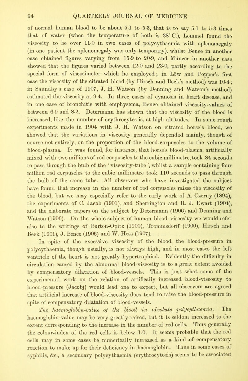 of normal human blood to be about 5-1 to 5*3, that is to say 5-1 to 5*3 times that of water (when the temperature of both is 38° C.), Lommel found the viscosity to be over 11-0 in two cases of polycythaemia with splenomegaly (in one patient the splenomegaly was only temporary), whilst Bence in another case obtained figures varying from 15*9 to 20-9, and Miinzer in another case showed that the figures varied between 12*0 and 23*0, partly according to the special form of viscosimeter which he employed ; in Low and Popper’s first case the viscosity of the citrated blood (by Hirsch and Beck’s method) was 10-4; in Saundby’s case of 1907, J. H. Watson (by Denning and Watson’s method) estimated the viscosity at 9-4, In three cases of cyanosis in heart disease, and in one case of bronchitis with emphysema, Bence obtained viscosity-values of between 6*9 and 8-2. Determann has shown that the viscosity of the blood is increased, like the number of erythrocytes is, at high altitudes. In some rough experiments made in 1904 with J. H. Watson on citrated horse’s blood, we showed that the variations in viscosity generally depended mainly, though of course not entirely, on the proportion of the blood-corpuscles to the volume of blood-plasma. It was found, for instance, that horse’s blood-plasma, artificially mixed with two millions of red corpuscles to the cubic millimetre, took 84 seconds to pass through the bulb of the ‘ viscosity-tube whilst a sample containing four million red corpuscles to the cubic millimetre took 110 seconds to pass through the bulb of the same tube. All observers who have investigated the subject have found that increase in the number of red corpuscles raises the viscosity of the blood, but we may especially refer to the early work of A. Czerny (1894), the experiments of C. Jacob (1901), and Sherrington and R. J. Ewart (1904), and the elaborate papers on the subject by Determann (1906) and Denning and Watson (1906). On the whole subject of human blood viscosity we would refer also to the writings of Burton-Opitz (1900), Trommsdorff (1900), Hirsch and Beck (1901), J. Bence (1906) and W. Hess (1907). In spite of the excessive viscosity of the blood, the blood-pressure in polycythaemia, though usually, is not always high, and in most cases the left ventricle of the heart is not greatly hypertrophied. Evidently the difficulty in circulation caused by the abnormal blood-viscosity is to a great extent avoided by compensatory dilatation of blood-vessels. This is just what some of the experimental work on the relation of artifically increased blood-viscosity to blood-pressure (Jacobj) would lead one to expect, but all observers are agreed that artificial increase of blood-viscosity does tend to raise the blood-pressure in spite of compensatory dilatation of blood-vessels. The haemoglobin-value of the blood in absolute polycythaemia. The haemoglobin-value may be very greatly raised, but it is seldom increased to the extent corresponding to the increase in the number of red cells. Thus generally the colour-index of the red cells is below 1*0. It seems probable that the red cells may in some cases be numerically increased as a kind of compensatory reaction to make up for their deficiency in haemoglobin. Thus in some cases of syphilis, &c., a secondary polycythaemia (erythrocytosis) seems to be associated