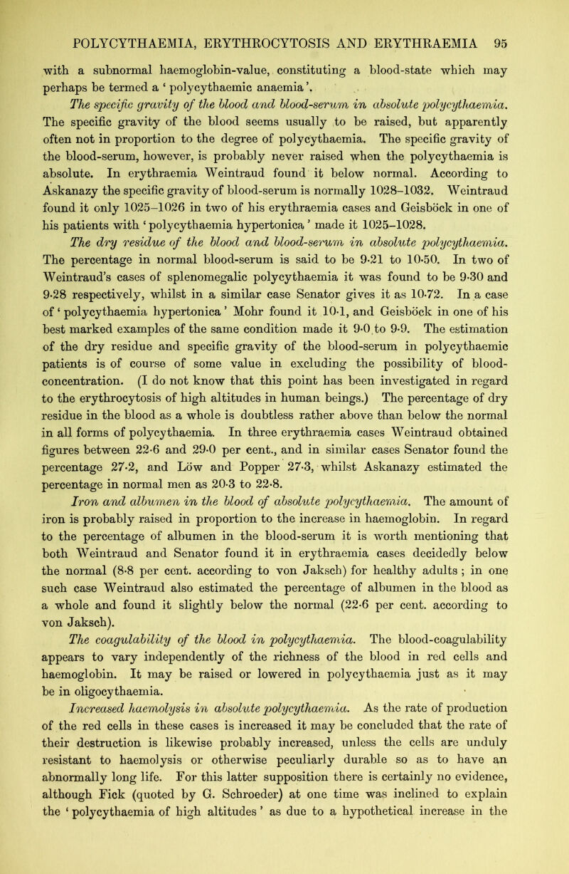 with a subnormal haemoglobin-value, constituting a blood-state which may perhaps be termed a ‘ polycythaemic anaemia’. The specific gravity of the blood and blood-serum in absolute polycythaemia. The specific gravity of the blood seems usually to be raised, but apparently often not in proportion to the degree of polycythaemia. The specific gravity of the blood-serum, however, is probably never raised when the polycythaemia is absolute. In erythraemia Weintraud found it below normal. According to Askanazy the specific gravity of blood-serum is normally 1028-1032. Weintraud found it only 1025-1026 in two of his erythraemia cases and Geisbock in one of his patients with ‘polycythaemia hypertonica * made it 1025-1028. The dry residue of the blood and blood-serum in absolute polycythaemia. The percentage in normal blood-serum is said to be 9-21 to 10-50. In two of Weintraud’s cases of splenomegalic polycythaemia it was found to be 9-30 and 9-28 respectively, whilst in a similar case Senator gives it as 10-72. In a case of ‘ polycythaemia hypertonica ’ Mohr found it 10-1, and Geisbock in one of his best marked examples of the same condition made it 9-0 to 9-9. The estimation of the dry residue and specific gravity of the blood-serum in polycythaemic patients is of course of some value in excluding the possibility of blood- concentration. (I do not know that this point has been investigated in regard to the erythrocytosis of high altitudes in human beings.) The percentage of dry residue in the blood as a whole is doubtless rather above than below the normal in all forms of polycythaemia. In three erythraemia cases Weintraud obtained figures between 22-6 and 29-0 per cent., and in similar cases Senator found the percentage 27-2, and Low and Popper 27-3, whilst Askanazy estimated the percentage in normal men as 20-3 to 22-8. Iron and albumen in the blood of absolute polycythaemia. The amount of iron is probably raised in proportion to the increase in haemoglobin. In regard to the percentage of albumen in the blood-serum it is worth mentioning that both Weintraud and Senator found it in erythraemia cases decidedly below the normal (8-8 per cent, according to von Jaksch) for healthy adults ; in one such case Weintraud also estimated the percentage of albumen in the blood as a whole and found it slightly below the normal (22-6 per cent, according to von Jaksch). The coagulability of the blood in polycythaemia. The blood-coagulability appears to vary independently of the richness of the blood in red cells and haemoglobin. It may be raised or lowered in polycythaemia just as it may be in oligocythaemia. Increased haemolysis in absolute polycythaemia. As the rate of production of the red cells in these cases is increased it may be concluded that the rate of their destruction is likewise probably increased, unless the cells are unduly resistant to haemolysis or otherwise peculiarly durable so as to have an abnormally long life. For this latter supposition there is certainly no evidence, although Fick (quoted by G. Schroeder) at one time was inclined to explain the ‘ polycythaemia of high altitudes ’ as due to a hypothetical increase in the