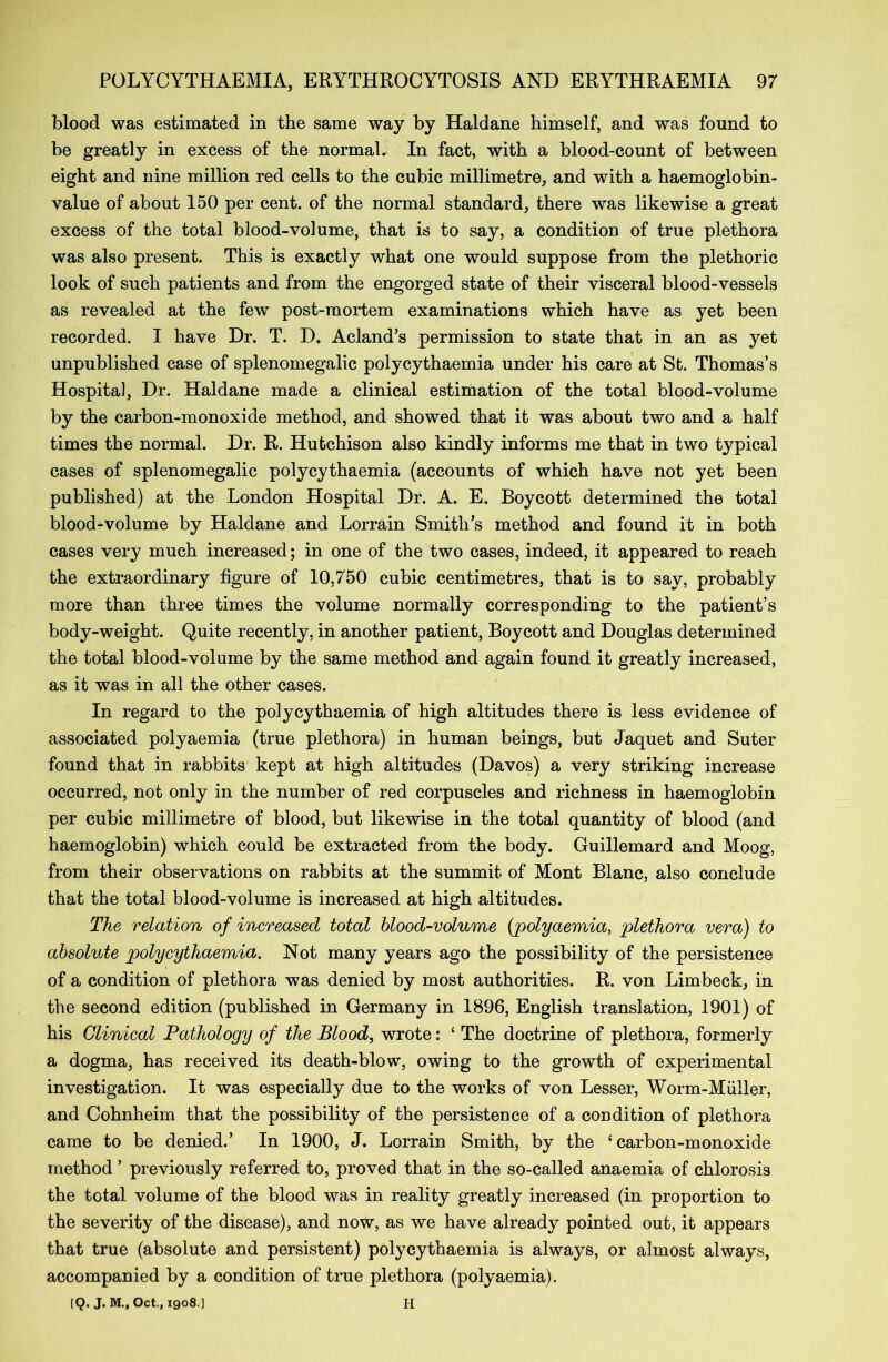 blood was estimated in the same way by Haldane himself, and was found to be greatly in excess of the normal. In fact, with a blood-count of between eight and nine million red cells to the cubic millimetre, and with a haemoglobin- value of about 150 per cent, of the normal standard, there was likewise a great excess of the total blood-volume, that is to say, a condition of true plethora was also present. This is exactly what one would suppose from the plethoric look of such patients and from the engorged state of their visceral blood-vessels as revealed at the few post-mortem examinations which have as yet been recorded. I have Dr. T. D. Aeland’s permission to state that in an as yet unpublished case of splenomegalic polycythaemia under his care at St. Thomas’s Hospital, Dr. Haldane made a clinical estimation of the total blood-volume by the carbon-monoxide method, and showed that it was about two and a half times the normal. Dr. R. Hutchison also kindly informs me that in two typical cases of splenomegalic polycythaemia (accounts of which have not yet been published) at the London Hospital Dr. A. E. Boycott determined the total blood-volume by Haldane and Lorrain Smith’s method and found it in both cases very much increased; in one of the two cases, indeed, it appeared to reach the extraordinary figure of 10,750 cubic centimetres, that is to say, probably more than three times the volume normally corresponding to the patient’s body-weight. Quite recently, in another patient, Boycott and Douglas determined the total blood-volume by the same method and again found it greatly increased, as it w7as in all the other cases. In regard to the polycythaemia of high altitudes there is less evidence of associated polyaemia (true plethora) in human beings, but Jaquet and Suter found that in rabbits kept at high altitudes (Davos) a very striking increase occurred, not only in the number of red corpuscles and richness in haemoglobin per cubic millimetre of blood, but likewise in the total quantity of blood (and haemoglobin) which could be extracted from the body. Guillemard and Moog, from their observations on rabbits at the summit of Mont Blanc, also conclude that the total blood-volume is increased at high altitudes. The relation of increased total blood-volume (polyaemia, plethora vera) to absolute polycythaemia. Not many years ago the possibility of the persistence of a condition of plethora was denied by most authorities. R. von Limbeck, in the second edition (published in Germany in 1896, English translation, 1901) of his Clinical Pathology of the Blood, wrote: 4 The doctrine of plethora, formerly a dogma, has received its death-blow, owing to the growth of experimental investigation. It was especially due to the works of von Lesser, Worm-Muller, and Cohnheim that the possibility of the persistence of a condition of plethora came to be denied.’ In 1900, J. Lorrain Smith, by the 4 carbon-monoxide method ’ previously referred to, proved that in the so-called anaemia of chlorosis the total volume of the blood was in reality greatly increased (in proportion to the severity of the disease), and now, as we have already pointed out, it appears that true (absolute and persistent) polycythaemia is always, or almost always, accompanied by a condition of true plethora (polyaemia). [Q. J. M., Oct., 1908.] H