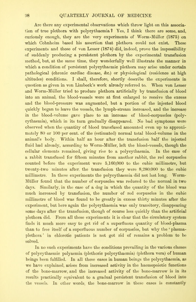 Are there any experimental observations which throw light on this associa- tion of true plethora with polycythaemia 1 Yes, I think there are some, and, curiously enough, they are the very experiments of Worm-Muller (1875) on which Cohnheim based his assertion that plethora could not exist. These experiments and those of von Lesser (1874) did, indeed, prove the impossibility of suddenly producing a persistent plethora by the experimental transfusion method, but, at the same time, they wonderfully well illustrate the manner in which a condition of persistent polycythaemic plethora may arise under certain pathological (chronic cardiac disease, &c.) or physiological (residence at high altitudes) conditions. I shall, therefore, shortly describe the experiments in question as given in von Limbeck’s work already referred to. When von Lesser and Worm-Muller tried to produce plethora artificially by transfusion of blood into an animal, the blood-vessels were at first enlarged to receive the excess and the blood-pressure was augmented, but a portion of the injected blood quickly began to leave the vessels, the lymph-stream increased, and the increase in the blood-volume gave place to an increase of blood-corpuscles (poly- cythaemia), which in its turn gradually disappeared. No bad symptoms were observed when the quantity of blood transfused amounted even up to approxi- mately 80 or 100 per cent, of the (estimated) normal total blood-volume in the animal’s body. Within half an hour after the transfusion half the injected fluid had already, according to Worm-Muller, left the blood-vessels, though the cellular elements remained, giving rise to a polycythaemia. In the case of a rabbit transfused for fifteen minutes from another rabbit, the red corpuscles counted before the experiment were 5,160,000 to the cubic millimetre, but twenty-two minutes after the transfusion they were 8,280,000 to the cubic millimetre. In these experiments the polycythaemia did not last long. Worm- Muller found that the number of corpuscles was reduced to the normal in two days. Similarly, in the case of a dog in which the quantity of the blood was much increased by transfusion, the number of red corpuscles in the cubic millimetre of blood was found to be greatly in excess thirty minutes after the experiment, but here again the polycythaemia was only transitory, disappearing some days after the transfusion, though of course less quickly than the artificial plethora did. From all these experiments it is clear that the circulatory system finds it much more easy to get rid of a superfluous quantity of blood-plasma than to free itself of a superfluous number of corpuscles, but why the £ plasma- plethora ’ in chlorotic patients is not got rid of remains a problem to be solved. In no such experiments have the conditions prevailing in the various classes of polycythaemic polyaemia (plethoric polycythaemia) (plethora vera) of human beings been fulfilled. In all these cases in human beings the polycythaemia, as we have explained, arises from increased activity in the haemopoietic functions of the bone-marrow, and the increased activity of the bone-marrow is in its results practically equivalent to a gradual persistent transfusion of blood into the vessels. In other words, the bone-marrow in these cases is constantly