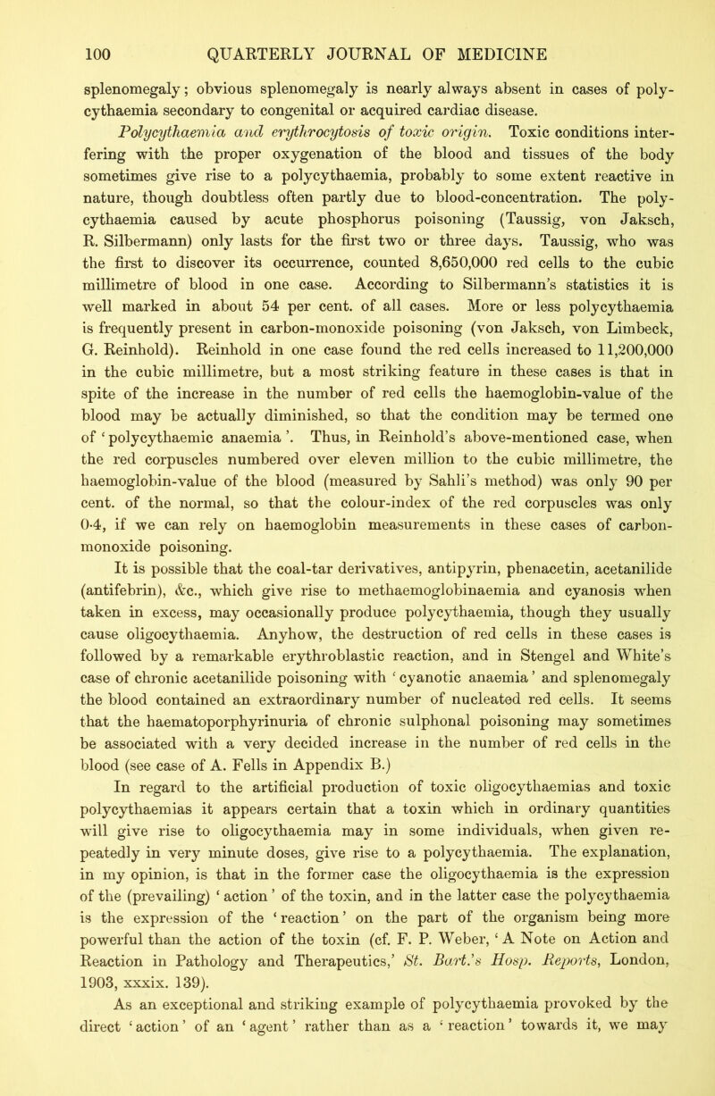 splenomegaly; obvious splenomegaly is nearly always absent in cases of poly- cytbaemia secondary to congenital or acquired cardiac disease. Polycythaemia and erythrocytosis of toxic origin. Toxic conditions inter- fering with the proper oxygenation of the blood and tissues of the body sometimes give rise to a polycythaemia, probably to some extent reactive in nature, though doubtless often partly due to blood-concentration. The poly- cythaemia caused by acute phosphorus poisoning (Taussig, von Jaksch, R. Silbermann) only lasts for the first two or three days. Taussig, who was the first to discover its occurrence, counted 8,650,000 red cells to the cubic millimetre of blood in one case. According to Silbermann’s statistics it is well marked in about 54 per cent, of all cases. More or less polycythaemia is frequently present in carbon-monoxide poisoning (von Jaksch, von Limbeck, G. Reinhold). Reinhold in one case found the red cells increased to 11,200,000 in the cubic millimetre, but a most striking feature in these cases is that in spite of the increase in the number of red cells the haemoglobin-value of the blood may be actually diminished, so that the condition may be termed one of ‘ polycythaemic anaemia ’. Thus, in Reinhold’s above-mentioned case, when the red corpuscles numbered over eleven million to the cubic millimetre, the haemoglobin-value of the blood (measured by Sahli’s method) was only 90 per cent, of the normal, so that the colour-index of the red corpuscles was only 04, if we can rely on haemoglobin measurements in these cases of carbon- monoxide poisoning. It is possible that the coal-tar derivatives, antipyrin, phenacetin, acetanilide (antifebrin), &c., which give rise to methaemoglobinaemia and cyanosis when taken in excess, may occasionally produce polycythaemia, though they usually cause oligocythaemia. Anyhow, the destruction of red cells in these cases is followed by a remarkable erythroblastic reaction, and in Stengel and White’s case of chronic acetanilide poisoning with ‘ cyanotic anaemia ’ and splenomegaly the blood contained an extraordinary number of nucleated red cells. It seems that the haematoporphyrinuria of chronic sulphonal poisoning may sometimes be associated with a very decided increase in the number of red cells in the blood (see case of A. Fells in Appendix B.) In regard to the artificial production of toxic oligocythaemias and toxic polycythaemias it appears certain that a toxin which in ordinary quantities will give rise to oligocythaemia may in some individuals, when given re- peatedly in very minute doses, give rise to a polycythaemia. The explanation, in my opinion, is that in the former case the oligocythaemia is the expression of the (prevailing) ‘ action ’ of the toxin, and in the latter case the polycythaemia is the expression of the ‘ reaction ’ on the part of the organism being more powerful than the action of the toxin (cf. F. P. Weber, ‘A Note on Action and Reaction in Pathology and Therapeutics,’ St. Bart’s Hosp. Reports, London, 1903, xxxix. 139). As an exceptional and striking example of polycythaemia provoked by the direct ‘action’ of an ‘agent’ rather than as a ‘reaction’ towards it, we may