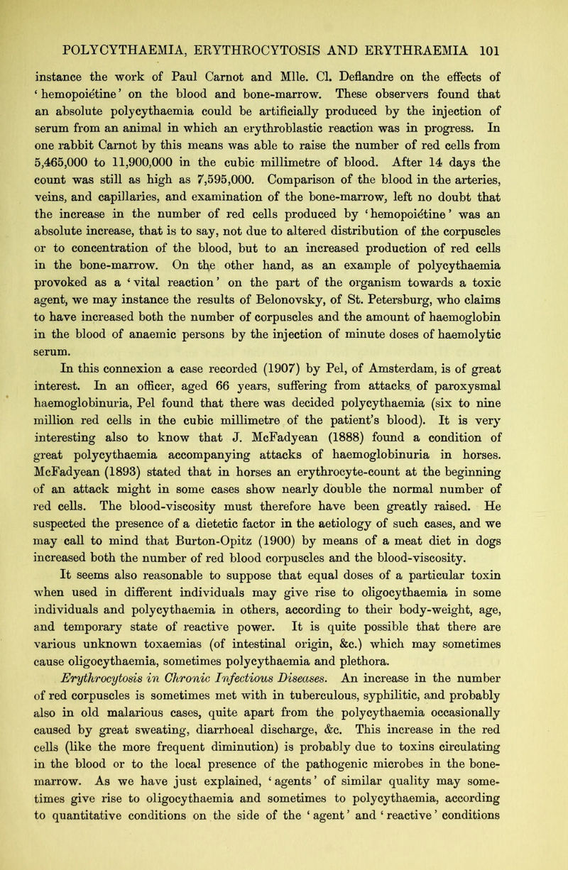 instance the work of Paul Carnot and Mile. Cl. Deflandre on the effects of 4 hemopoietine5 on the blood and bone-marrow. These observers found that an absolute polycythaemia could be artificially produced by the injection of serum from an animal in which an erythroblastic reaction was in progress. In one rabbit Carnot by this means was able to raise the number of red cells from 5,465,000 to 11,900,000 in the cubic millimetre of blood. After 14 days the count was still as high as 7,595,000. Comparison of the blood in the arteries, veins, and capillaries, and examination of the bone-marrow, left no doubt that the increase in the number of red cells produced by £ hemopoidtine * was an absolute increase, that is to say, not due to altered distribution of the corpuscles or to concentration of the blood, but to an increased production of red cells in the bone-marrow. On the other hand, as an example of polycythaemia provoked as a 4 vital reaction ’ on the part of the organism towards a toxic agent, we may instance the results of Belonovsky, of St. Petersburg, who claims to have increased both the number of corpuscles and the amount of haemoglobin in the blood of anaemic persons by the injection of minute doses of haemolytic serum. In this connexion a case recorded (1907) by Pel, of Amsterdam, is of great interest. In an officer, aged 66 years, suffering from attacks of paroxysmal haemoglobinuria, Pel found that there was decided polycythaemia (six to nine million red cells in the cubic millimetre of the patient’s blood). It is very interesting also to know that J. McFadyean (1888) found a condition of great polycythaemia accompanying attacks of haemoglobinuria in horses. McFadyean (1893) stated that in horses an erythrocyte-count at the beginning of an attack might in some cases show nearly double the normal number of red cells. The blood-viscosity must therefore have been greatly raised. He suspected the presence of a dietetic factor in the aetiology of such cases, and we may call to mind that Burton-Opitz (1900) by means of a meat diet in dogs increased both the number of red blood corpuscles and the blood-viscosity. It seems also reasonable to suppose that equal doses of a particular toxin when used in different individuals may give rise to oligocythaemia in some individuals and polycythaemia in others, according to their body-weight, age, and temporary state of reactive power. It is quite possible that there are various unknown toxaemias (of intestinal origin, &c.) which may sometimes cause oligocythaemia, sometimes polycythaemia and plethora. Erythrocytosis in Chronic Infectious Diseases. An increase in the number of red corpuscles is sometimes met with in tuberculous, syphilitic, and probably also in old malarious cases, quite apart from the polycythaemia occasionally caused by great sweating, diarrhoeal discharge, &c. This increase in the red cells (like the more frequent diminution) is probably due to toxins circulating in the blood or to the local presence of the pathogenic microbes in the bone- marrow. As we have just explained, 4 agents ’ of similar quality may some- times give rise to oligocythaemia and sometimes to polycythaemia, according to quantitative conditions on the side of the 4 agent ’ and 4 reactive ’ conditions