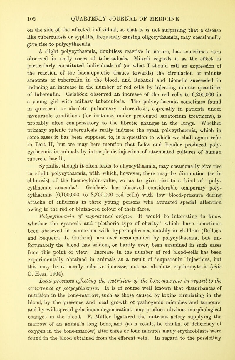 on the side of the affected individual, so that it is not surprising that a disease like tuberculosis or syphilis, frequently causiug oligocythaemia, may occasionally give rise to polycythaemia. A slight polycythaemia, doubtless reactive in nature, has sometimes been observed in early cases of tuberculosis. Mircoli regards it as the effect in particularly constituted individuals of (or what I should call an expression of the reaction of the haemopoietic tissues towards) the circulation of minute amounts of tuberculin in the blood, and Rebaucli and Lionello succeeded in inducing an increase in the number of red cells by injecting minute quantities of tuberculin. Geisbock observed an increase of the red cells to 6,200,000 in a young girl with miliary tuberculosis. The polycythaemia sometimes found in quiescent or obsolete pulmonary tuberculosis, especially in patients under favourable conditions (for instance, under prolonged sanatorium treatment), is probably often compensatory to the fibrotic changes in the lungs. Whether primary splenic tuberculosis really induces the great polycythaemia, which in some cases it has been supposed to, is a question to which we shall again refer in Part II, but we may here mention that Lefas and Bender produced poly- cythaemia in animals by intrasplenic injection of attenuated cultures of human tubercle bacilli. Syphilis, though it often leads to oligocythaemia, may occasionally give rise to slight polycythaemia, with which, however, there may be diminution (as in chlorosis) of the haemoglobin-value, so as to give rise to a kind of ‘ poly- cythaemic anaemia ’. Geisbock has observed considerable temporary poly- cythaemia (6,100,000 to 8,700,000 red cells) with low blood-pressure during attacks of influenza in three young persons who attracted special attention owing to the red or bluish-red colour of their faces. Polycythaemia of suprarenal origin. It would be interesting to know whether the cyanosis and ‘ plethoric type of obesity 5 which have sometimes been observed in connexion with hypernephroma, notably in children (Bullock and Sequeira, L. Guthrie), are ever accompanied by polycythaemia, but un- fortunately the blood has seldom, or hardly ever, been examined in such cases from this point of view. Increase in the number of red blood-cells has been experimentally obtained in animals as a result of ‘suprarenin’ injections, but this may be a merely relative increase, not an absolute erythrocytosis (vide O. Hess, 1904). Local processes affecting the nutrition of the bone-marrovj in regard to the occurrence of polycythaemia. It is of course well known that disturbances of nutrition in the bone-marrow, such as those caused by toxins circulating in the blood, by the presence and local growth of pathogenic microbes and tumours, and by widespread gelatinous degeneration, may produce obvious morphological changes in the blood. F. Muller ligatured the nutrient artery supplying the marrow of an animal’s long bone, and (as a result, he thinks, of deficiency of oxygen in the bone-marrow) after three or four minutes many erythroblasts were found in the blood obtained from the efferent vein. In regard to the possibility