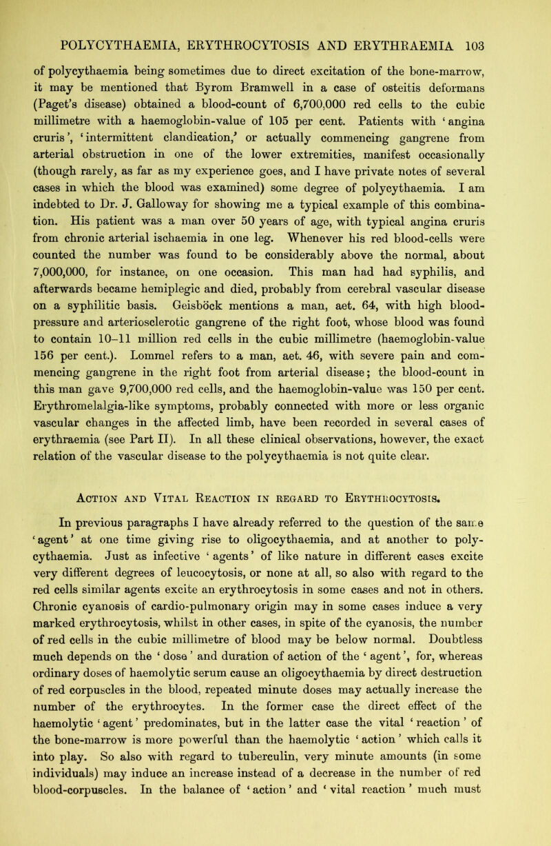 of polycythaemia being sometimes due to direct excitation of the bone-marrow, it may be mentioned that Byrom Bramwell in a case of osteitis deformans (Paget’s disease) obtained a blood-count of 6,700,000 red cells to the cubic millimetre with a haemoglobin-value of 105 per cent. Patients with ‘ angina cruris’, ‘intermittent clandication/ or actually commencing gangrene from arterial obstruction in one of the lower extremities, manifest occasionally (though rarely, as far as my experience goes, and I have private notes of several cases in which the blood was examined) some degree of polycythaemia. I am indebted to Dr. J. Galloway for showing me a typical example of this combina- tion. His patient was a man over 50 years of age, with typical angina cruris from chronic arterial ischaemia in one leg. Whenever his red blood-cells were counted the number was found to be considerably above the normal, about 7,000,000, for instance, on one occasion. This man had had syphilis, and afterwards became hemiplegic and died, probably from cerebral vascular disease on a syphilitic basis. Geisbock mentions a man, aet. 64, with high blood- pressure and arteriosclerotic gangrene of the right foot, whose blood was found to contain 10-11 million red cells in the cubic millimetre (haemoglobin-value 156 per cent.). Lomrael refers to a man, aet. 46, with severe pain and com- mencing gangrene in the right foot from arterial disease; the blood-count in this man gave 9,700,000 red cells, and the haemoglobin-value was 150 per cent. Erythromelalgia-like symptoms, probably connected with more or less organic vascular changes in the affected limb, have been recorded in several cases of erythraemia (see Part II). In all these clinical observations, however, the exact relation of the vascular disease to the polycythaemia is not quite clear. Action and Vital Reaction in regard to Erythijocytosis. In previous paragraphs I have already referred to the question of the same ‘ agent ’ at one time giving rise to oligocythaemia, and at another to poly- cythaemia. Just as infective ‘agents’ of like nature in different cases excite very different degrees of leucocytosis, or none at all, so also with regard to the red cells similar agents excite an erythrocytosis in some cases and not in others. Chronic cyanosis of cardio-pulmonary origin may in some cases induce a very marked erythrocytosis, whilst in other cases, in spite of the cyanosis, the number of red cells in the cubic millimetre of blood may be below normal. Doubtless much depends on the ‘ dose ’ and duration of action of the £ agent for, whereas ordinary doses of haemolytic serum cause an oligocythaemia by direct destruction of red corpuscles in the blood, repeated minute doses may actually increase the number of the erythrocytes. In the former case the direct effect of the haemolytic ‘ agent ’ predominates, but in the latter case the vital ‘ reaction ’ of the bone-marrow is more powerful than the haemolytic c action ’ which calls it into play. So also with regard to tuberculin, very minute amounts (in some individuals) may induce an increase instead of a decrease in the number of red blood-corpuscles. In the balance of ‘ action ’ and ‘ vital reaction ’ much must