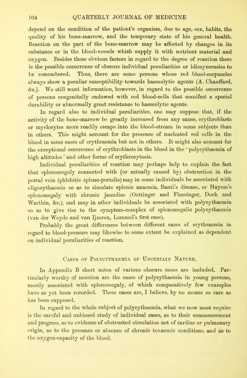 depend on the condition of the patient’s organism, due to age, sex, habits, the quality of his bone-marrow, and the temporary state of his general health. Reaction on the part of the bone-marrow may be affected by changes in its substance or in the blood-vessels which supply it with nutrient material and oxygen. Besides these obvious factors in regard to the degree of reaction there is the possible occurrence of obscure individual peculiarities or idiosyncrasies to be remembered. Thus, there are some persons whose red blood-corpuscles always show a peculiar susceptibility towards haemolytic agents (A. Chauffard, Ac.). We still want information, however, in regard to the possible occurrence of persons congenitally endowed with red blood-cells that manifest a special durability or abnormally great resistance to haemolytic agents. In regard also to individual peculiarities, one may suppose that, if the activity of the bone-marrow be greatly increased from any cause, erythroblasts or myelocytes more readily escape into the blood-stream in some subjects than in others. This might account for the presence of nucleated red cells in the blood in some cases of erythraemia but not in others. It might also account for the exceptional occurrence of erythroblasts in the blood in the ‘ polycythaemia of high altitudes ’ and other forms of erythrocytosis. Individual peculiarities of reaction may perhaps help to explain the fact that splenomegaly connected with (or actually caused by) obstruction in the portal vein (phlebitis spleno-portalis) may in some individuals be associated with oligocythaemia so as to simulate splenic anaemia, Banti’s disease, or Hayem’s splenomegaly with chronic jaundice (Oettinger and Fiessinger, Dock and Warthin, &c.), and may in other individuals be associated with polycythaemia so as to give rise to the symptom-complex of splenomegalic polycythaemia (van der Weyde and van Ijzeren, Lommel’s first case). Probably the great differences between different cases of erythraemia in regard to blood-pressure may likewise to some extent be explained as dependent on individual peculiarities of reaction. Cases of Polycythaemia of Uncertain Nature. In x\ppendix B short notes of various obscure cases are included. Par- ticularly worthy of mention are the cases of polycythaemia in young persons, mostly associated with splenomegaly, of which comparatively few examples have as yet been recorded. These cases are, I believe, by no means so rare as has been supposed. In regard to the whole subject of polycythaemia, what we now most require is the careful and unbiased study of individual cases, as to their commencement and progress, as to evidence of obstructed circulation not of cardiac or pulmonary origin, as to the presence or absence of chronic toxaemic conditions, and as to the oxygen-capacity of the blood.