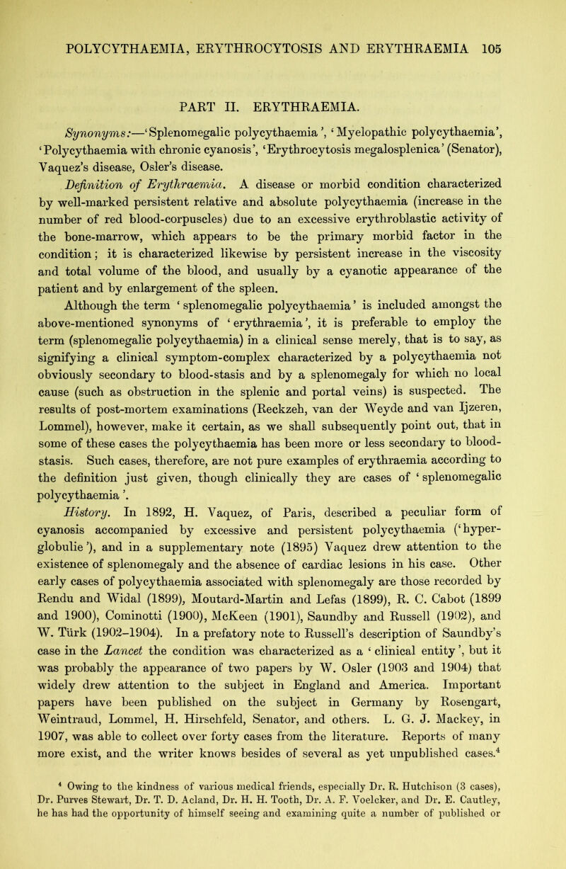 PART II. ERYTHRAEMIA. Synonyms:—‘Splenomegalic polycythaemia’, ‘Myelopathic polycythaemia’, ‘Polycythaemia with chronic cyanosis’, ‘Erythrocytosis megalosplenica’ (Senator), Yaquez’s disease, Osier’s disease. Definition of Erythraemia. A disease or morbid condition characterized by well-marked persistent relative and absolute polycythaemia (increase in the number of red blood-corpuscles) due to an excessive erythroblastic activity of the bone-marrow, which appears to be the primary morbid factor in the condition; it is characterized likewise by persistent increase in the viscosity and total volume of the blood, and usually by a cyanotic appearance of the patient and by enlargement of the spleen. Although the term ‘ splenomegalic polycythaemia ’ is included amongst the above-mentioned synonyms of ‘ erythraemia it is preferable to employ the term (splenomegalic polycythaemia) in a clinical sense merely, that is to say, as signifying a clinical symptom-complex characterized by a polycythaemia not obviously secondary to blood-stasis and by a splenomegaly for which no local cause (such as obstruction in the splenic and portal veins) is suspected. The results of post-mortem examinations (Reckzeh, van der Weyde and van Ijzeren, Lommel), however, make it certain, as we shall subsequently point out, that m some of these cases the polyc}7thaemia has been more or less secondary to blood- stasis. Such cases, therefore, are not pure examples of erythraemia according to the definition just given, though clinically they are cases of ‘ splenomegalic polycythaemia ’. History. In 1892, H. Yaquez, of Paris, described a peculiar form of cyanosis accompanied by excessive and persistent polycythaemia (‘ hyper- globulie’), and in a supplementary note (1895) Yaquez drew attention to the existence of splenomegaly and the absence of cardiac lesions in his case. Other early cases of polycythaemia associated with splenomegaly are those recorded by Rendu and Widal (1899), Moutard-Martin and Lefas (1899), R. C. Cabot (1899 and 1900), Cominotti (1900), McKeen (1901), Saundby and Russell (1902), and W. Turk (1902-1904). In a prefatory note to Russell’s description of Saundby’s case in the Lancet the condition was characterized as a ‘ clinical entity ’, but it was probably the appearance of two papers by W. Osier (1903 and 1904) that widely drew attention to the subject in England and America. Important papers have been published on the subject in Germany by Rosengart, Weintraud, Lommel, H. Hirschfeld, Senator, and others. L. G. J. Mackey, in 1907, was able to collect over forty cases from the literature. Reports of many more exist, and the writer knows besides of several as yet unpublished cases.4 4 Owing to tlie kindness of various medical friends, especially Dr. R. Hutchison (3 cases), Dr. Purves Stewart, Dr. T. D. Acland, Dr. H. H. Tooth, Dr. A. F. Voelcker, and Dr. E. Cautley, he has had the opportunity of himself seeing and examining quite a number of published or