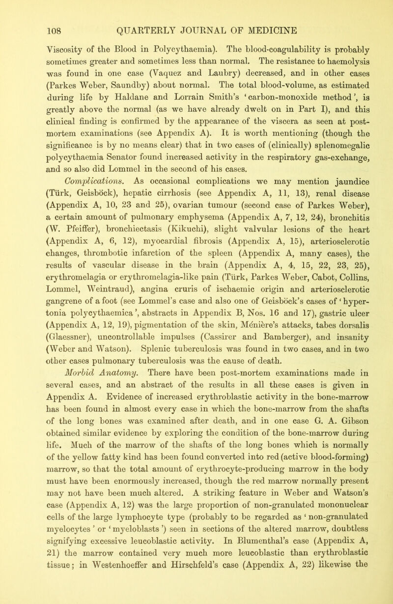 Viscosity of the Blood in Polycythaemia). The blood-coagulability is probably sometimes greater and sometimes less than normal. The resistance to haemolysis was found in one case (Vaquez and Laubry) decreased, and in other cases (Parkes Weber, Saundby) about normal. The total blood-volume, as estimated during life by Haldane and Lorrain Smith’s 4 carbon-monoxide method is greatly above the normal (as we have already dwelt on in Part I), and this clinical finding is confirmed by the appearance of the viscera as seen at post- mortem examinations (see Appendix A). It is worth mentioning (though the significance is by no means clear) that in two cases of (clinically) splenomegalic polycythaemia Senator found increased activity in the respiratory gas-exchange, and so also did Lommel in the second of his cases. Complications. As occasional complications we may mention jaundice (Turk, Geisbock), hepatic cirrhosis (see Appendix A, 11, 13), renal disease (Appendix A, 10, 23 and 25), ovarian tumour (second case of Parkes Weber), a certain amount of pulmonary emphysema (Appendix A, 7, 12, 24), bronchitis (W. Pfeiffer), bronchiectasis (Kikuchi), slight valvular lesions of the heart (Appendix A, 6, 12), myocardial fibrosis (Appendix A, 15), arteriosclerotic changes, thrombotic infarction of the spleen (Appendix A, many cases), the results of vascular disease in the brain (Appendix A, 4, 15, 22, 23, 25), erythromelagia or erythromelagia-like pain (Turk, Parkes Weber, Cabot, Collins, Lommel, Weintraud), angina cruris of ischaemic origin and arteriosclerotic gangrene of a foot (see Lommel’s case and also one of Geisbock’s cases of c hyper- tonia polycythaemica *, abstracts in Appendix B, Nos. 16 and 17), gastric ulcer (Appendix A, 12, 19), pigmentation of the skin, Meniere’s attacks, tabes dorsalis (Glaessner), uncontrollable impulses (Cassirer and Bamberger), and insanity (Weber and Watson). Splenic tuberculosis was found in two cases, and in two other cases pulmonary tuberculosis was the cause of death. Morbid Anatomy. There have been post-mortem examinations made in several cases, and an abstract of the results in all these cases is given in Appendix A. Evidence of increased erythroblastic activity in the bone-marrow has been found in almost every case in which the bone-marrow from the shafts of the long bones was examined after death, and in one case G. A. Gibson obtained similar evidence by exploring the condition of the bone-marrow during life. Much of the marrow of the shafts of the long bones which is normally of the yellow fatty kind has been found converted into red (active blood-forming) marrow, so that the total amount of erythrocyte-producing marrow in the body must have been enormously increased, though the red marrow normally present may not have been much altered. A striking feature in Weber and Watson’s case (Appendix A, 12) was the large proportion of non-granulated mononuclear cells of the large lymphocyte type (probably to be regarded as 4 non-granulated myelocytes ’ or 4 myeloblasts ’) seen in sections of the altered marrow, doubtless signifying excessive leucoblastic activity. In Blumenthal’s case (Appendix A, 21) the marrow contained very much more leucoblastic than erythroblastic tissue; in Westenhoeffer and Hirschfeld’s case (Appendix A, 22) likewise the