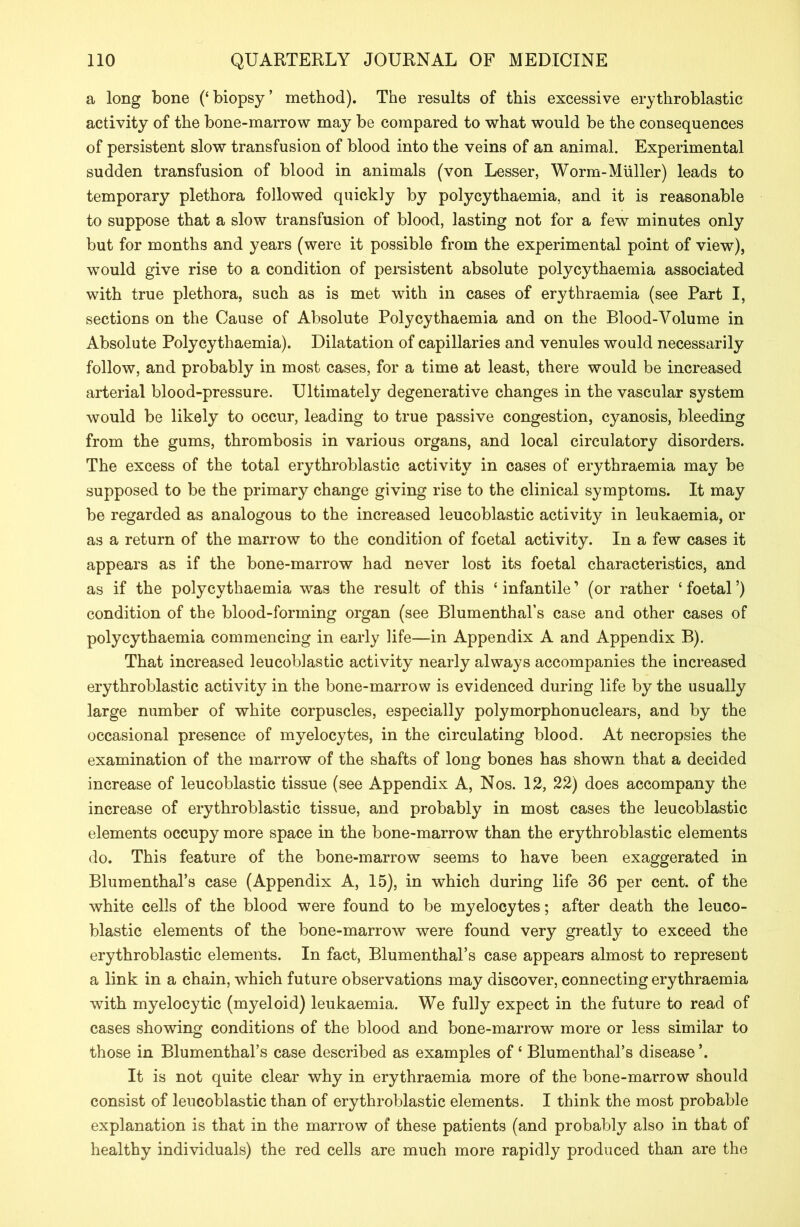 a long bone (‘biopsy’ method). The results of this excessive erythroblastic activity of the bone-marrow may be compared to what would be the consequences of persistent slow transfusion of blood into the veins of an animal. Experimental sudden transfusion of blood in animals (von Lesser, Worm-Muller) leads to temporary plethora followed quickly by polycythaemia, and it is reasonable to suppose that a slow transfusion of blood, lasting not for a few minutes only but for months and years (were it possible from the experimental point of view), wrould give rise to a condition of persistent absolute polycythaemia associated with true plethora, such as is met with in cases of erythraemia (see Part I, sections on the Cause of Absolute Polycythaemia and on the Blood-Yolume in Absolute Polycythaemia). Dilatation of capillaries and venules would necessarily follow, and probably in most cases, for a time at least, there would be increased arterial blood-pressure. Ultimately degenerative changes in the vascular system would be likely to occur, leading to true passive congestion, cyanosis, bleeding from the gums, thrombosis in various organs, and local circulatory disorders. The excess of the total erythroblastic activity in cases of erythraemia may be supposed to be the primary change giving rise to the clinical symptoms. It may be regarded as analogous to the increased leucoblastic activity in leukaemia, or as a return of the marrow to the condition of foetal activity. In a few cases it appears as if the bone-marrow had never lost its foetal characteristics, and as if the polycythaemia was the result of this ‘infantile’ (or rather ‘foetal’) condition of the blood-forming organ (see Blumenthal’s case and other cases of polycythaemia commencing in early life—in Appendix A and Appendix B). That increased leucoblastic activity nearly always accompanies the increased erythroblastic activity in the bone-marrow is evidenced during life by the usually large number of white corpuscles, especially polymorphonuclears, and by the occasional presence of myelocytes, in the circulating blood. At necropsies the examination of the marrow of the shafts of long bones has shown that a decided increase of leucoblastic tissue (see Appendix A, Nos. 12, 22) does accompany the increase of erythroblastic tissue, and probably in most cases the leucoblastic elements occupy more space in the bone-marrow than the erythroblastic elements do. This feature of the bone-marrow seems to have been exaggerated in Blumenthal’s case (Appendix A, 15), in which during life 36 per cent, of the white cells of the blood were found to be myelocytes; after death the leuco- blastic elements of the bone-marrow were found very greatly to exceed the erythroblastic elements. In fact, Blumenthal’s case appears almost to represent a link in a chain, which future observations may discover, connecting erythraemia with myelocytic (myeloid) leukaemia. We fully expect in the future to read of cases showing conditions of the blood and bone-marrow more or less similar to those in Blumenthal’s case described as examples of ‘ Blumenthal’s disease’. It is not quite clear why in erythraemia more of the bone-marrow should consist of leucoblastic than of erythroblastic elements. I think the most probable explanation is that in the marrow of these patients (and probably also in that of healthy individuals) the red cells are much more rapidly produced than are the