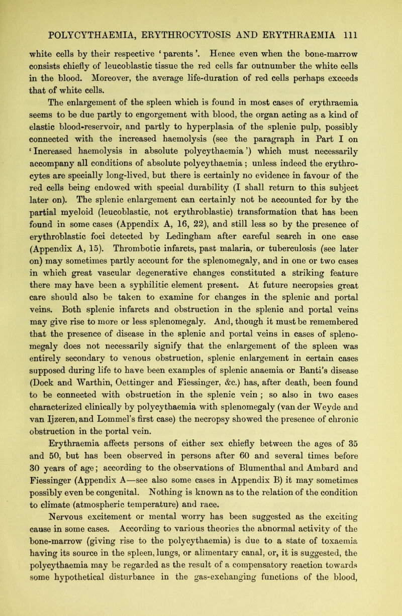 white cells by their respective ‘ parents *. Hence even when the bone-marrow consists chiefly of leucoblastic tissue the red cells far outnumber the white cells in the blood. Moreover, the average life-duration of red cells perhaps exceeds that of white cells. The enlargement of the spleen which is found in most cases of erythraemia seems to be due partly to engorgement with blood, the organ acting as a kind of elastic blood-reservoir, and partly to hyperplasia of the splenic pulp, possibly connected with the increased haemolysis (see the paragraph in Part I on ‘ Increased haemolysis in absolute polycythaemia ’) which must necessarily accompany all conditions of absolute polycythaemia ; unless indeed the erythro- cytes are specially long-lived, but there is certainly no evidence in favour of the red cells being endowed with special durability (I shall return to this subject later on). The splenic enlargement can certainly not be accounted for by the partial myeloid (leucoblastic, not erythroblastic) transformation that has been found in some cases (Appendix A, 16, 22), and still less so by the presence of erythroblastic foci detected by Ledingham after careful search in one case (Appendix A, 15). Thrombotic infarcts, past malaria, or tuberculosis (see later on) may sometimes partly account for the splenomegaly, and in one or two cases in which great vascular degenerative changes constituted a striking feature there may have been a syphilitic element present. At future necropsies great care should also be taken to examine for changes in the splenic and portal veins. Both splenic infarcts and obstruction in the splenic and portal veins may give rise to more or less splenomegaly. And, though it must be remembered that the presence of disease in the splenic and portal veins in cases of spleno- megaly does not necessarily signify that the enlargement of the spleen was entirely secondary to venous obstruction, splenic enlargement in certain cases supposed during life to have been examples of splenic anaemia or Banti’s disease (Dock and Warthin, Oettinger and Fiessinger, &c.) has, after death, been found to be connected with obstruction in the splenic vein ; so also in tw'o cases characterized clinically by polycythaemia with splenomegaly (van der Weyde and van Ijzeren, and Lommel’s first case) the necropsy showed the presence of chronic obstruction in the portal vein. Erythraemia affects persons of either sex chiefly between the ages of 35 and 50, but has been observed in persons after 60 and several times before 30 years of age; according to the observations of Blumenthal and Ambard and Fiessinger (Appendix A—see also some cases in Appendix B) it may sometimes possibly even be congenital. Nothing is known as to the relation of the condition to climate (atmospheric temperature) and race. Nervous excitement or mental worry has been suggested as the exciting- cause in some cases. According to various theories the abnormal activity of the bone-marrow (giving rise to the polycythaemia) is due to a state of toxaemia having its source in the spleen, lungs, or alimentary canal, or, it is suggested, the polycythaemia may be regarded as the result of a compensatory reaction towards some hypothetical disturbance in the gas-exchanging functions of the blood,