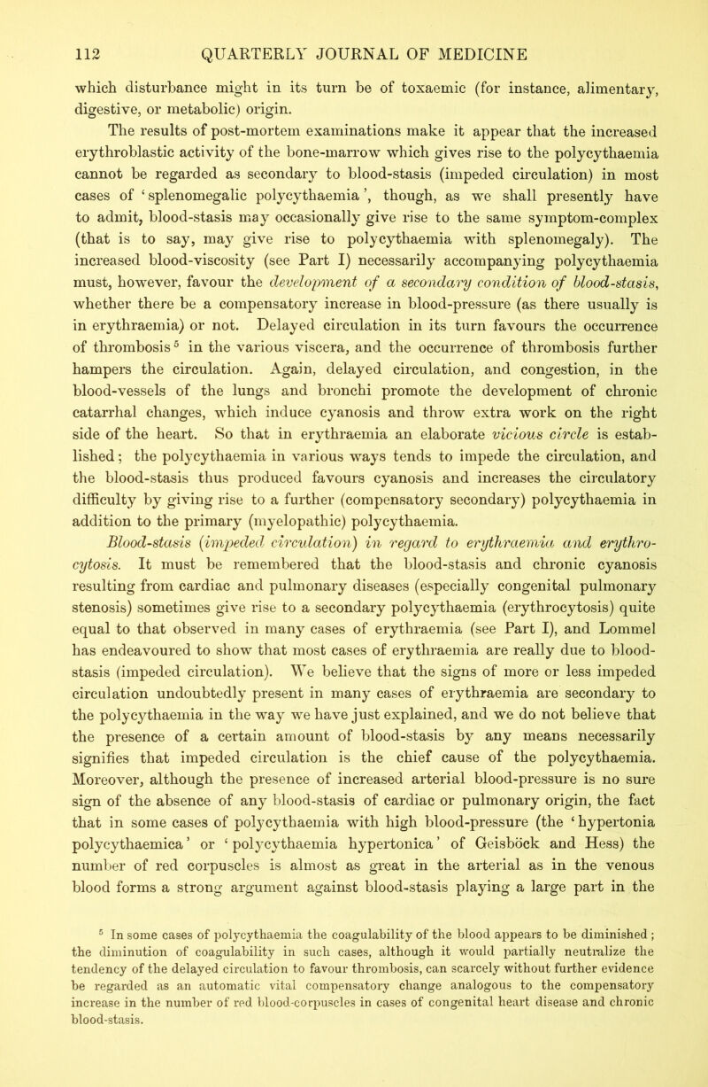 which disturbance might in its turn be of toxaemic (for instance, alimentary, digestive, or metabolic) origin. The results of post-mortem examinations make it appear that the increased erythroblastic activity of the bone-marrow which gives rise to the polycythaemia cannot be regarded as secondary to blood-stasis (impeded circulation) in most cases of ‘ splenomegalic polycythaemia though, as we shall presently have to admit, blood-stasis may occasionally give rise to the same symptom-complex (that is to say, may give rise to polycythaemia with splenomegaly). The increased blood-viscosity (see Part I) necessarily accompanying polycythaemia must, however, favour the development of a secondary condition of blood-stasis, whether there be a compensatory increase in blood-pressure (as there usually is in erythraemia) or not. Delayed circulation in its turn favours the occurrence of thrombosis 5 in the various viscera, and the occurrence of thrombosis further hampers the circulation. Again, delayed circulation, and congestion, in the blood-vessels of the lungs and bronchi promote the development of chronic catarrhal changes, which induce cyanosis and throw extra work on the right side of the heart. So that in erythraemia an elaborate vicious circle is estab- lished ; the polycythaemia in various ways tends to impede the circulation, and the blood-stasis thus produced favours cyanosis and increases the circulatory difficulty by giving rise to a further (compensatory secondary) polycythaemia in addition to the primary (myelopathic) polycythaemia. Blood-stasis (impeded circulation) in regard to erythraemia and erythro- cytosis. It must be remembered that the blood-stasis and chronic cyanosis resulting from cardiac and pulmonary diseases (especially congenital pulmonary stenosis) sometimes give rise to a secondary polycythaemia (erythrocytosis) quite equal to that observed in many cases of erythraemia (see Part I), and Lommel has endeavoured to show that most cases of erythraemia are really due to blood- stasis (impeded circulation). We believe that the signs of more or less impeded circulation undoubtedly present in many cases of erythraemia are secondary to the polycythaemia in the way we have just explained, and we do not believe that the presence of a certain amount of blood-stasis by any means necessarily signifies that impeded circulation is the chief cause of the polycythaemia. Moreover, although the presence of increased arterial blood-pressure is no sure sign of the absence of any blood-stasis of cardiac or pulmonary origin, the fact that in some cases of polycythaemia with high blood-pressure (the ‘ hypertonia polyeythaemica5 or 4 polycythaemia hypertonica ’ of Geisbock and Hess) the number of red corpuscles is almost as great in the arterial as in the venous blood forms a strong argument against blood-stasis playing a large part in the 5 In some cases of polycythaemia the coagulability of the blood appears to be diminished ; the diminution of coagulability in such cases, although it would partially neutralize the tendency of the delayed circulation to favour thrombosis, can scarcely without further evidence be regarded as an automatic vital compensatory change analogous to the compensatory increase in the number of red blood-corpuscles in cases of congenital heart disease and chronic blood-stasis.