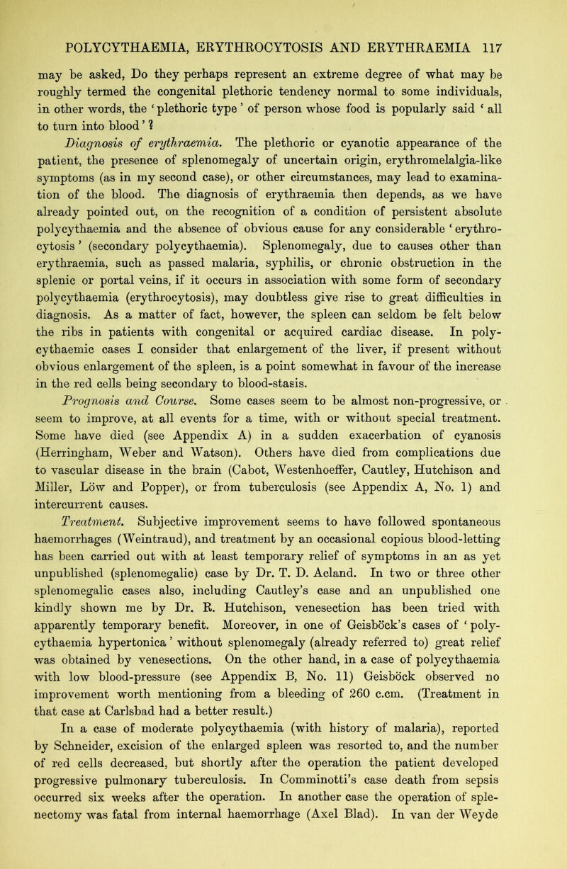may be asked, Do they perhaps represent an extreme degree of what may be roughly termed the congenital plethoric tendency normal to some individuals, in other words, the ‘ plethoric type ’ of person whose food is popularly said ‘ all to turn into blood ’ 1 Diagnosis of erythraemia. The plethoric or cyanotic appearance of the patient, the presence of splenomegaly of uncertain origin, erythromelalgia-like symptoms (as in my second case), or other circumstances, may lead to examina- tion of the blood. The diagnosis of erythraemia then depends, as we have already pointed out, on the recognition of a condition of persistent absolute polycythaemia and the absence of obvious cause for any considerable * erythro- cytosis ’ (secondary polycythaemia). Splenomegaly, due to causes other than erythraemia, such as passed malaria, syphilis, or chronic obstruction in the splenic or portal veins, if it occurs in association with some form of secondary polycythaemia (erythrocytosis), may doubtless give rise to great difficulties in diagnosis. As a matter of fact, however, the spleen can seldom be felt below the ribs in patients with congenital or acquired cardiac disease. In poly- cythaemic cases I consider that enlargement of the liver, if present without obvious enlargement of the spleen, is a point somewhat in favour of the increase in the red cells being secondary to blood-stasis. Prognosis and Course. Some cases seem to be almost non-progressive, or . seem to improve, at all events for a time, with or without special treatment. Some have died (see Appendix A) in a sudden exacerbation of cyanosis (Herringham, Weber and Watson). Others have died from complications due to vascular disease in the brain (Cabot, Westenhoeffer, Cautley, Hutchison and Miller, Low and Popper), or from tuberculosis (see Appendix A, No. 1) and intercurrent causes. Treatment. Subjective improvement seems to have followed spontaneous haemorrhages (Weintraud), and treatment by an occasional copious blood-letting has been carried out with at least temporary relief of symptoms in an as yet unpublished (splenomegalic) case by Dr. T. D. Acland. In two or three other splenomegalic cases also, including Cautley’s case and an unpublished one kind]y shown me by Dr. R. Hutchison, venesection has been tried with apparently temporary benefit. Moreover, in one of Geisbock’s cases of ‘ poly- cythaemia hypertonica ’ without splenomegaly (already referred to) great relief was obtained by venesections. On the other hand, in a case of polycythaemia with low blood-pressure (see Appendix B, No. 11) Geisbock observed no improvement worth mentioning from a bleeding of 260 c.cm. (Treatment in that case at Carlsbad had a better result.) In a case of moderate polycythaemia (with history of malaria), reported by Schneider, excision of the enlarged spleen was resorted to, and the number of red cells decreased, but shortly after the operation the patient developed progressive pulmonary tuberculosis. In Comminotti’s case death from sepsis occurred six weeks after the operation. In another case the operation of sple- nectomy was fatal from internal haemorrhage (Axel Blad). In van der Weyde