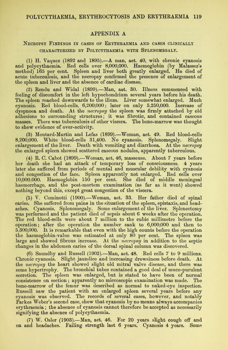 APPENDIX A Necropsy Findings in cases of Erythraemia and cases clinically CHARACTERIZED BY PoLYCYTHAEMIA WITH SPLENOMEGALY. (1) H. Vaquez (1892 and 1895).—A man, aet. 40, with chronic cyanosis and polycythaemia. Red cells over 8,000,000. Haemoglobin (by Malassez’s method) 165 per cent. Spleen and liver both greatly enlarged. He died of acute tuberculosis, and the necropsy confirmed the presence of enlargement of the spleen and liver and the absence of cardiac disease. (2) Rendu and Widal (1899).—Man, aet. 30. Illness commenced with feeling of discomfort in the left hypochondrium several years before his death. The spleen reached downwards to the ilium. Liver somewhat enlarged. Much cyanosis. Red blood-cells, 6,200,000; later on only 5,250,000. Increase of dyspnoea and death. At the necropsy the spleen was firmly attached by old adhesions to surrounding structures; it was fibrotic, and contained caseous masses. There was tuberculosis of other viscera. The bone-marrow was thought to show evidence of over-activity. (3) Moutard-Martin and Lefas (1899).—Woman, aet. 49. Red blood-cells 8.200.000. White blood-cells 31,400. No cyanosis. Splenomegaly. Slight enlargement of the liver. Death with vomiting and diarrhoea. At the necropsy the enlarged spleen showed scattered caseous nodules, apparently tuberculous. (4) R. C. Cabot (1899).—Woman, aet, 46, masseuse. About 7 years before her death she had an attack of temporary loss of consciousness. 4 years later she suffered from periods of mental and muscular debility with cyanosis and congestion of the face. Spleen apparently not enlarged. Red cells over 10.000. 000. Haemoglobin 150 per cent. She died of middle meningeal haemorrhage, and the post-mortem examination (as far as it went) showed nothing beyond this, except great congestion of the viscera. (5) V. Cominotti (1900).—Woman, aet. 33. Her father died of spinal caries. She suffered from pains in the situation of the spleen, epistaxis, and head- aches. Cyanosis. Splenomegaly. Some enlargement of the liver. Splenectomy was performed and the patient died of sepsis about 6 weeks after the operation. The red blood-cells were about 7 million to the cubic millimetre before the operation; after the operation the number sank to 6,000,000 and then to 5.300.000. It is remarkable that even with the high counts before the operation the haemoglobin-value was estimated at only 80 per cent. The spleen was large and showed fibrous increase. At the necropsy in addition to the septic changes in the abdomen caries of the dorsal spinal column was discovered. (6) Saundby and Russell (1902).—Man, aet. 48. Red cells 7 to 9 millions. Chronic cyanosis. Slight jaundice and increasing drowsiness before death. At the necropsy the heart showed slight old mitral valve disease, and there was some hypertrophy. The bronchial tubes contained a good deal of muco-purulent secretion. The spleen was enlarged, but is stated to have been of normal consistence on section ; apparently no microscopic examination was made. The bone-marrow of the femur was described as normal to naked-eye inspection. Russell saw the patient with an enlarged spleen several years before any cyanosis was observed. The records of several cases, however, and notably Parkes Weber’s second case, show that cyanosis by no means always accompanies erythraemia ; the absence of cyanosis cannot therefore be accepted as necessarily signifying the absence of polycythaemia. (7) W. Osier (1903).—Man, aet. 46. For 20 years slight cough off and on and headaches. Failing strength last 6 years. Cyanosis 4 years. Some