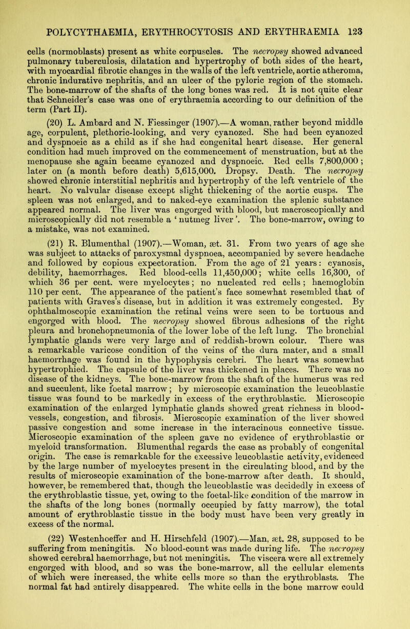 cells (normoblasts) present as white corpuscles. The necropsy showed advanced pulmonary tuberculosis, dilatation and hypertrophy of both sides of the heart, with myocardial fibrotic changes in the walls of the left ventricle, aortic atheroma, chronic indurative nephritis, and an ulcer of the pyloric region of the stomach. The bone-marrow of the shafts of the long bones was red. It is not quite clear that Schneider’s case was one of erythraemia according to our definition of the term (Part II). (20) L. Ambard and N. Fiessinger (1907).—A woman, rather beyond middle age, corpulent, plethoric-looking, and very cyanozed. She had been cyanozed and dyspnoeic as a child as if she had congenital heart disease. Her general condition had much improved on the commencement of menstruation, but at the menopause she again became cyanozed and dyspnoeic. Red cells 7,800,000 ; later on (a month before death) 5,615,000. Dropsy. Death. The necropsy showed chronic interstitial nephritis and hypertrophy of the left ventricle of the heart. No valvular disease except slight thickening of the aortic cusps. The spleen was not enlarged, and to naked-eye examination the splenic substance appeared normal. The liver was engorged with blood, but macroscopically and microscopically did not resemble a ‘ nutmeg liver ’. The bone-marrow, owing to a mistake, was not examined. (21) R. Blumenthal (1907).—Woman, get. 31. From two years of age she was subject to attacks of paroxysmal dyspnoea, accompanied by severe headache and followed by copious expectoration. From the age of 21 years: cyanosis, debility, haemorrhages. Red blood-cells 11,450,000; white cells 16,300, of which 36 per cent, were myelocytes; no nucleated red cells ; haemoglobin 110 per cent. The appearance of the patient’s face somewhat resembled that of patients with Graves’s disease, but in addition it was extremely congested. By ophthalmoscopic examination the retinal veins were seen to be tortuous and engorged with blood. The necropsy showed fibrous adhesions of the right pleura and bronchopneumonia of the lower lobe of the left lung. The bronchial lymphatic glands were very large and of reddish-brown colour. There was a remarkable varicose condition of the veins of the dura mater, and a small haemorrhage was found in the hypophysis cerebri. The heart was somewhat hypertrophied. The capsule of the liver was thickened in places. There was no disease of the kidneys. The bone-marrow from the shaft of the humerus was red and succulent, like foetal marrow; by microscopic examination the leucoblastie tissue was found to be markedly in excess of the erythroblastic. Microscopic examination of the enlarged lymphatic glands showed great richness in blood- vessels, congestion, and fibrosis. Microscopic examination of the liver showed passive congestion and some increase in the interacinous connective tissue. Microscopic examination of the spleen gave no evidence of erythroblastic or myeloid transformation. Blumenthal regards the case as probably of congenital origin. The case is remarkable for the excessive leucoblastie activity, evidenced by the large number of myelocytes present in the circulating blood, and by the results of microscopic examination of the bone-marrow after death. It should, however, be remembered that, though the leucoblastie was decidedly in excess of the erythroblastic tissue, yet, owing to the foetal-like condition of the marrow in the shafts of the long bones (normally occupied by fatty marrow), the total amount of erythroblastic tissue in the body must have been very greatly in excess of the normal. (22) Westenhoeffer and H. Hirschfeld (1907).—Man, get. 28, supposed to be suffering from meningitis. No blood-count was made during life. The necropsy showed cerebral haemorrhage, but not meningitis. The viscera were all extremely engorged with blood, and so was the bone-marrow, all the cellular elements of which were increased, the white cells more so than the erythroblasts. The normal fat had entirely disappeared. The white cells in the bone marrow could