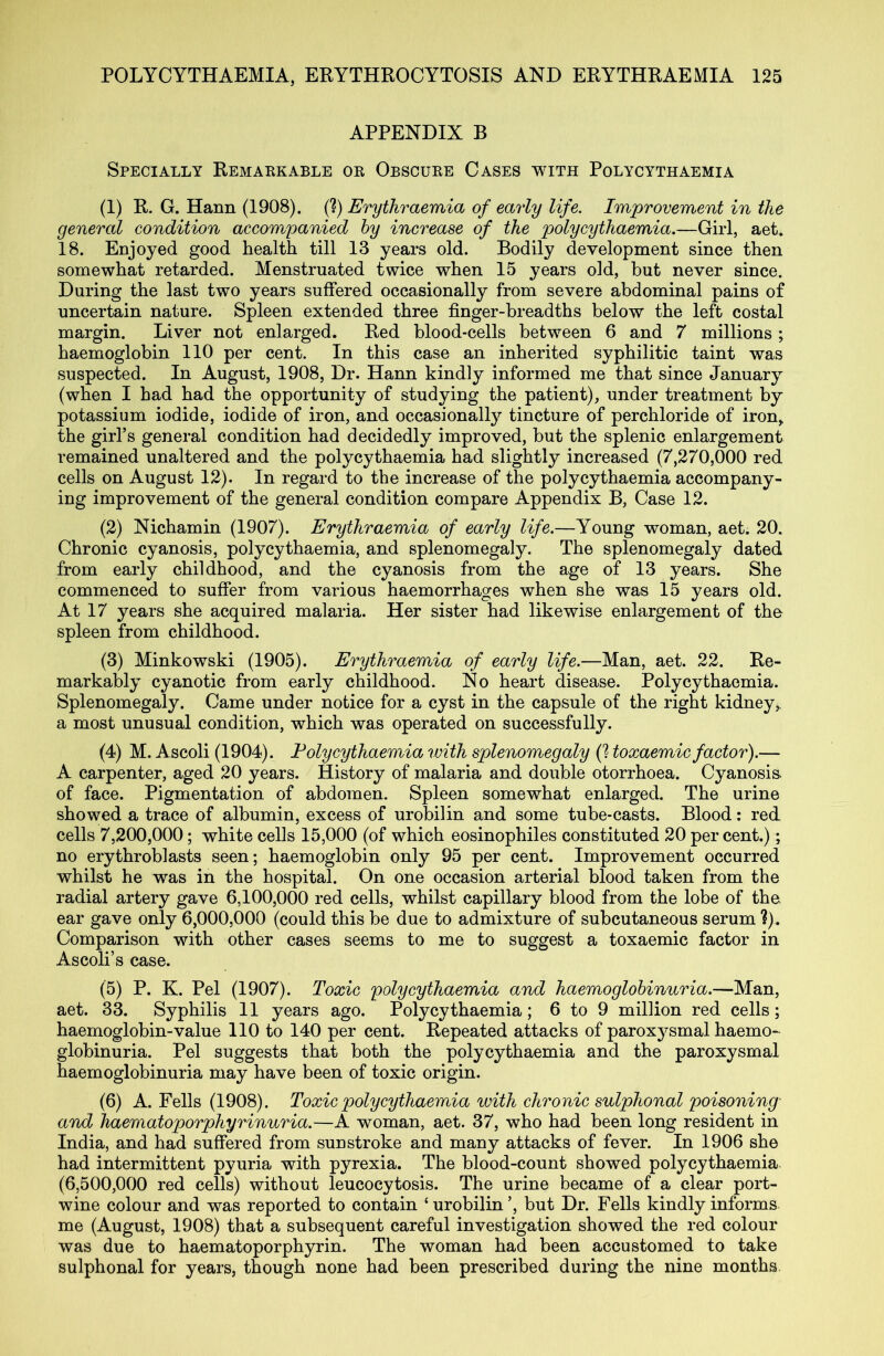 APPENDIX B Specially Remarkable or Obscure Cases with Polycythaemia (1) R. G. Hann (1908). (?) Erythraemia of early life. Improvement in the general condition accompanied by increase of the polycythaemia.—Girl, aet. 18. Enjoyed good health till 13 years old. Bodily development since then somewhat retarded. Menstruated twice when 15 years old, but never since. During the last two years suffered occasionally from severe abdominal pains of uncertain nature. Spleen extended three finger-breadths below the left costal margin. Liver not enlarged. Red blood-cells between 6 and 7 millions ; haemoglobin 110 per cent. In this case an inherited syphilitic taint was suspected. In August, 1908, Dr. Hann kindly informed me that since January (when I had had the opportunity of studying the patient), under treatment by potassium iodide, iodide of iron, and occasionally tincture of perchloride of iron, the girl’s general condition had decidedly improved, but the splenic enlargement remained unaltered and the polycythaemia had slightly increased (7,270,000 red cells on August 12). In regard to the increase of the polycythaemia accompany- ing improvement of the general condition compare Appendix B, Case 12. (2) Nichamin (1907). Erythraemia of early life.—Young woman, aet. 20. Chronic cyanosis, polycythaemia, and splenomegaly. The splenomegaly dated from early childhood, and the cyanosis from the age of 13 years. She commenced to suffer from various haemorrhages when she was 15 years old. At 17 years she acquired malaria. Her sister had likewise enlargement of the spleen from childhood. (3) Minkowski (1905). Erythraemia of early life.—Man, aet. 22. Re- markably cyanotic from early childhood. No heart disease. Polycythaemia. Splenomegaly. Came under notice for a cyst in the capsule of the right kidney, a most unusual condition, which was operated on successfully. (4) M. Ascoli (1904). Polycythaemia with splenomegaly (? toxaemic factor).— A carpenter, aged 20 years. History of malaria and double otorrhoea. Cyanosis, of face. Pigmentation of abdomen. Spleen somewhat enlarged. The urine showed a trace of albumin, excess of urobilin and some tube-casts. Blood: red cells 7,200,000; white cells 15,000 (of which eosinophiles constituted 20 per cent.); no erythroblasts seen; haemoglobin only 95 per cent. Improvement occurred whilst he was in the hospital. On one occasion arterial blood taken from the radial artery gave 6,100,000 red cells, whilst capillary blood from the lobe of the ear gave only 6,000,000 (could this be due to admixture of subcutaneous serum ?). Comparison with other cases seems to me to suggest a toxaemic factor in Ascoli’s case. (5) P. K. Pel (1907). Toxic polycythaemia and haemoglobinuria.—Man, aet. 33. Syphilis 11 years ago. Polycythaemia; 6 to 9 million red cells; haemoglobin-value 110 to 140 per cent. Repeated attacks of paroxysmal haemo- globinuria. Pel suggests that both the polycythaemia and the paroxysmal haemoglobinuria may have been of toxic origin. (6) A. Fells (1908). Toxic polycythaemia with chronic sulphonal poisoning and haematoporphyrinuria.—A woman, aet. 37, who had been long resident in India, and had suffered from sunstroke and many attacks of fever. In 1906 she had intermittent pyuria with pyrexia. The blood-count showed polycythaemia (6,500,000 red cells) without leucocytosis. The urine became of a clear port- wine colour and was reported to contain ‘ urobilin ’, but Dr. Fells kindly informs me (August, 1908) that a subsequent careful investigation showed the red colour was due to haematoporphyrin. The woman had been accustomed to take sulphonal for years, though none had been prescribed during the nine months