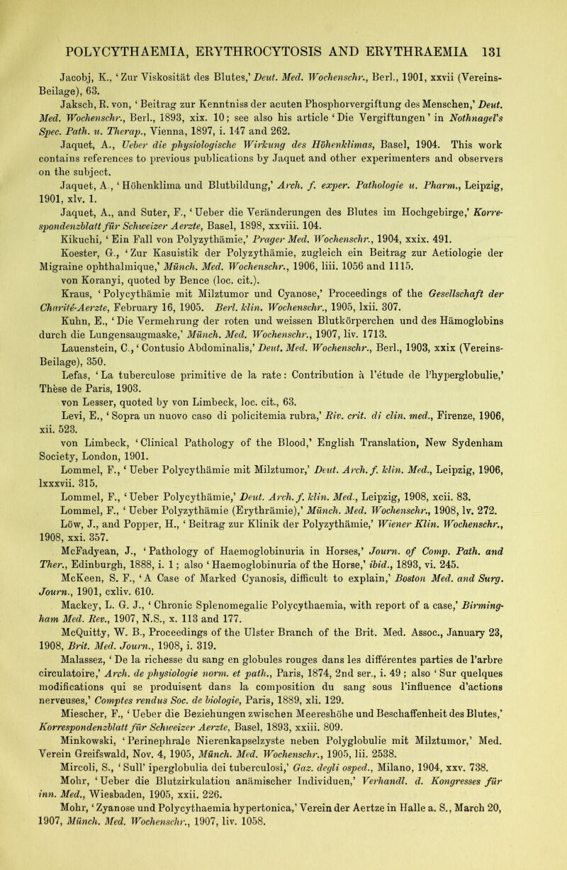 Jacobj, K., ‘ Zur Viskositat cles Blutes,’ Deut. Med. Wochenschr., Berk, 1901, xxvii (Vereins- Beilage), 63. Jaksch, R. von, ‘ Beitrag zur Kenntniss der acuten Phosphorvergiftung des Menschen,’ Deut. Med. Wochenschr., Beil., 1893, xix. 10; see also his article ‘Die Vergiftungen ’ in NothnageVs Spec. Path. u. Therap., Vienna, 1897, i. 147 and 262. Jaquet, A., Ueber die physiologische Wirkung des Hohenklimas, Basel, 1904. This work contains references to previous publications by Jaquet and other experimenters and observers on the subject. Jaquet, A., 4 Hohenklima und Blutbildung,’ Arch. f. exper. Pathologie u. Pharm., Leipzig, 1901, xlv. 1. Jaquet, A., and Suter, F., 4 Ueber die Veranderungen des Blutes im Hochgebirge,’ Korre- spondenzblatt filr Schweizer Aerzte, Basel, 1898, xxviii. 104. Kikuchi, 4 Ein Fall von Polyzythamie,’ Prager Med. Wochenschr., 1904, xxix. 491. Koester, G., 4 Zur Kasuistik der Polyzythamie, zugleich ein Beitrag zur Aetiologie der Migraine ophthalmique,’ Munch. Med. Wochenschr., 1906, liii. 1056 and 1115. von Koranyi, quoted by Bence (loc. cit.). Kraus, 4 Polycythamie mit Milztumor und Cyanose,’ Proceedings of the Gesellschaft der Charite-Aerzte, February 16, 1905. Berl. klin. Wochenschr., 1905, lxii. 307. Kuhn, E., 4 Die Vermehrung der roten und weissen Bluthorperchen und des Hamoglobins durch die Lungensaugmaske,’ Munch. Med. Wochenschr., 1907, liv. 1713. Lauenstein, C.,4 Contusio Abdominalis,’ Deut. Med. Wochenschr., Berl., 1903, xxix (Vereins- Beilage), 350. Lefas, 4 La tuberculose primitive de la rate: Contribution a l’etude de Phyperglobulie,’ These de Paris, 1903. von Lesser, quoted by von Limbeck, loc. cit., 63. Levi, E., 4 Sopra un nuovo caso di policitemia rubra,’ Riv. crit. di clin. med., Firenze, 1906, xii. 523. von Limbeck, 4 Clinical Pathology of the Blood,’ English Translation, New Sydenham Society, London, 1901. Lommel, F., 4 Ueber Polycythamie mit Milztumor,’ Deut. Arch. f. klin. Med., Leipzig, 1906, lxxxvii. 315. Lommel, F., ‘Ueber Polycythamie,’ Deut. Arch.f. klin. Med., Leipzig, 1908, xcii. 83. Lommel, F., 4 Ueber Polyzythamie (Erythramie),’ Munch. Med. Wochenschr., 1908, lv. 272. Low, J., and Popper, H., 4 Beitrag zur Klinik der Polyzythamie,’ Wiener Klin. Wochenschr., 1908, xxi. 357. McFadyean, J., 4 Pathology of Haemoglobinuria in Horses,’ Journ. of Comp. Path, and Ther., Edinburgh, 1888, i. 1; also 4 Haemoglobinuria of the Horse,’ ibid., 1893, vi. 245. McKeen, S. F., 4 A Case of Marked Cyanosis, difficult to explain,’ Boston Med. and Surg. Journ., 1901, cxliv. 610. Mackey, L. G. J., 4 Chronic Splenomegalic Polycythaemia, with report of a case,’ Birming- ham Med. Rev., 1907, N.S., x. 113 and 177. McQuitty, W. B., Proceedings of the Ulster Branch of the Brit. Med. Assoc., January 23, 1908, Brit. Med. Journ., 1908, i. 319. Malassez, 4 De la richesse du sang en globules rouges dans les differentes parties de l’arbre circulatoire,’ Arch, de physiologie norm, et path., Paris, 1874, 2nd ser., i. 49 ; also 4 Sur quelques modifications qui se produisent dans la composition du sang sous l’influence d’actions nerveuses,’ Comptes rendus Soc. de biologie, Paris, 1889, xli. 129. Miescher, F., 4 Ueber die Beziehungen zwischen Meereshohe und Beschaffenheit des Blutes,’ Korrespondenzblatt fur Schweizer Aerzte, Basel, 1893, xxiii. 809. Minkowski, 4 Perinephrale Nierenkapselzyste neben Polyglobulie mit Milztumor,’ Med. Verein Greifswald, Nov. 4, 1905, Munch. Med. Wochenschr., 1905, lii. 2538. Mircoli, S., 4 Sull’ iperglobulia dei tuberculosi,’ Gaz. degli osped., Milano, 1904, xxv. 738. Mohr, 4 Ueber die Blutzirkulation anamischer Individuen,’ Verhandl. d. Kongresses fur inn. Med., Wiesbaden, 1905, xxii. 226. Mohr,4 Zyanose und Polycythaemia hypertonica,’ Yerein der Aertze in Halle a. S., March 20, 1907, Munch. Med. Wochenschr., 1907, liv. 1058.