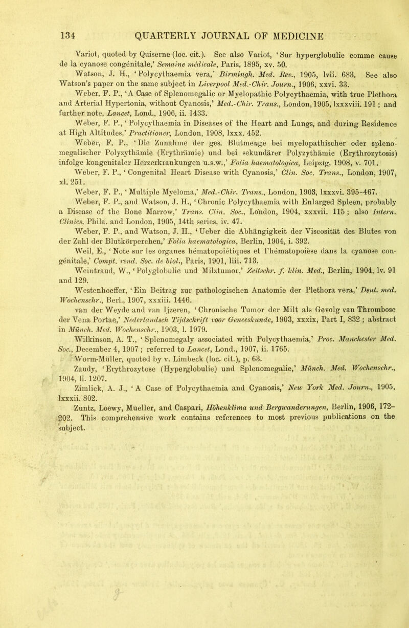 Variot, quoted by Quiserne (loc. cit.). See also Variot, ‘ Sur hyperglobulie comme cause de la cyanose congenitale,’ Semaine medicate, Paris, 1895, xv. 50. Watson, J. H., ‘ Polycythaemia vera,’ Birmingh. Med. Rev., 1905, lvii. 683. See also Watson’s paper on the same subject in Liverpool Med.-Chir. Journ., 1906, xxvi. 33. Weber, F. P., ‘A Case of Splenomegalic or Myelopathic Polycythaemia, with true Plethora and Arterial Hypertonia, without Cyanosis,’ Med.-Chir. Trans., London, 1905, lxxxviii. 191 ; and further note, Lancet, Lond., 1906, ii. 1433. Weber, F. P., ‘Polycythaemia in Diseases of the Heart and Lungs, and during Residence at High Altitudes,’ Practitioner, London, 1908, lxxx. 452. Weber, F. P., ‘Die Zunahme der ges. Blutmenge bei myelopathischer oder spleno- megalischer Polyzythamie (Erythramie) und bei sekundarer Polyzythamie (Erythrozytosis) infolge kongenitaler Herzerkrankungen u.s.w.,’ Folia haematologica, Leipzig, 1908, v. 701. Weber, F. P., ‘ Congenital Heart Disease with Cyanosis,’ Clin. Soc. Trans., London, 1907, xl. 251. Weber, F. P., ‘ Multiple Myeloma,’ Med.-Chir. Trans., London, 1903, lxxxvi. 395-467. Weber, F. P., and Watson, J. H., ‘Chronic Polycythaemia with Enlarged Spleen, probably a Disease of the Bone Marrow,’ Trans. Clin. Soc., London, 1904, xxxvii. 115 ; also Intern. Clinics, Phila. and London, 1905, 14th series, iv. 47. Weber, F. P., and Watson, J. H., ‘ Ueber die Abhangigkeit der Viscositat des Blutes von der Zahl der Blutkorperchen,’ Folia haematologica, Berlin, 1904, i. 392. Weil, E., ‘ Note sur les organes liematopoietiques et l’hematopoiese dans la cyanose con- genitale,’ Compt. rend. Soc. de hiol., Paris, 1901, liii. 713. Weintraud, W., ‘ Polyglobulie und Milztumor,’ Zeitschr. f. klin. Med., Berlin, 1904, lv. 91 and 129. Westenhoeffer, ‘Ein Beitrag zur pathologischen Anatomie der Plethora vera,’ Deut. med. Wochenschr., Berl., 1907, xxxiii. 1446. van der Weyde and van Ijzeren, ‘ Chronische Tumor der Milt als Gevolg van Thrombose der Vena Portae,’ Nederlandsch Tijdschrift voor Geneeskunde, 1903, xxxix, Part I, 832 ; abstract in Munch. Med. Wochenschr., 1903, 1. 1979. Wilkinson, A. T., ‘ Splenomegaly associated with Polycythaemia,’ Proc. Manchester Med. Soc., December 4, 1907 ; referred to Lancet, Lond., 1907, ii. 1765. Worm-Muller, quoted by v. Limbeck (loc. cit.), p. 63. Zaudy, ‘ Erythrozytose (Hyperglobulie) und Splenomegalie,’ Munch. Med. Wochenschr., 1904, li. 1207. Zimlick, A. J., * A Case of Polycythaemia and Cyanosis,’ New York Med. Journ., 1905, lxxxii. 802. Zuntz, Loewy, Mueller, and Caspari, Hohenklima und Bergwanderungen, Berlin, 1906, 172- 202. This comprehensive work contains references to most previous publications on the subject.