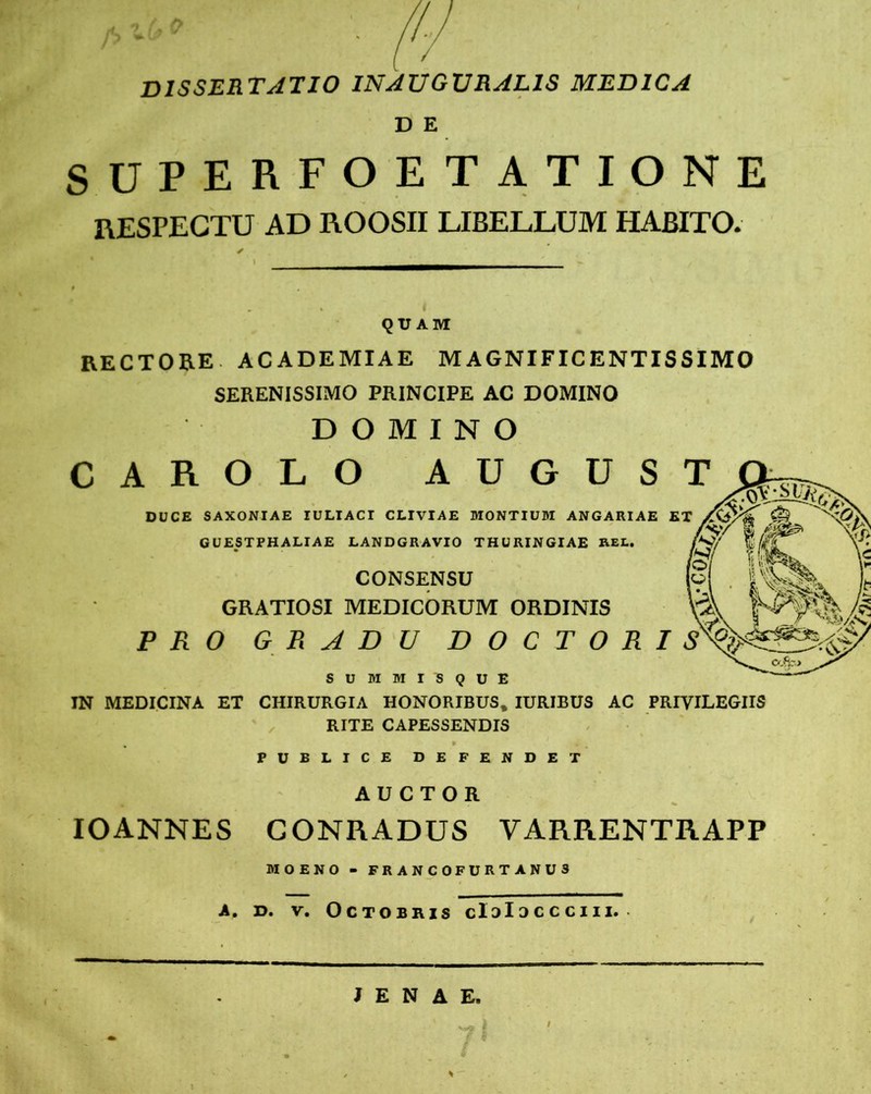 dissertatio inauguralis medica D E SUPERFOETATIONE RESPECTU AD ROOSII LIBELLUM HABITO. QUAM RECTORE. ACADEMIAE M AGNIFIC ENTIS SIMO SERENISSIMO PRINCIPE AC DOMINO DOMINO CAROLO AUGUST DUCE SAXONIAE IULIACI CLIVIAE MONTIUM ANGARIAE ET GUESTPHALIAE LANDGRAVIO THURINGIAE REL. CONSENSU GRATIOSI MEDICORUM ORDINIS PRO GRADU DOCTORIS SUMMIS QUE IN MEDICINA ET CHIRURGIA HONORIBUS, IURIBUS AC PRIVILEGIIS RITE CAPESSENDIS PUBLICE DEFENDET AUCTOR IOANNES CONRADUS VARRENTRAPP MOENO - FRANCOFURTANUS A. d. v. Octobris cIdIoccciii. J E N A E. rr Tft-v