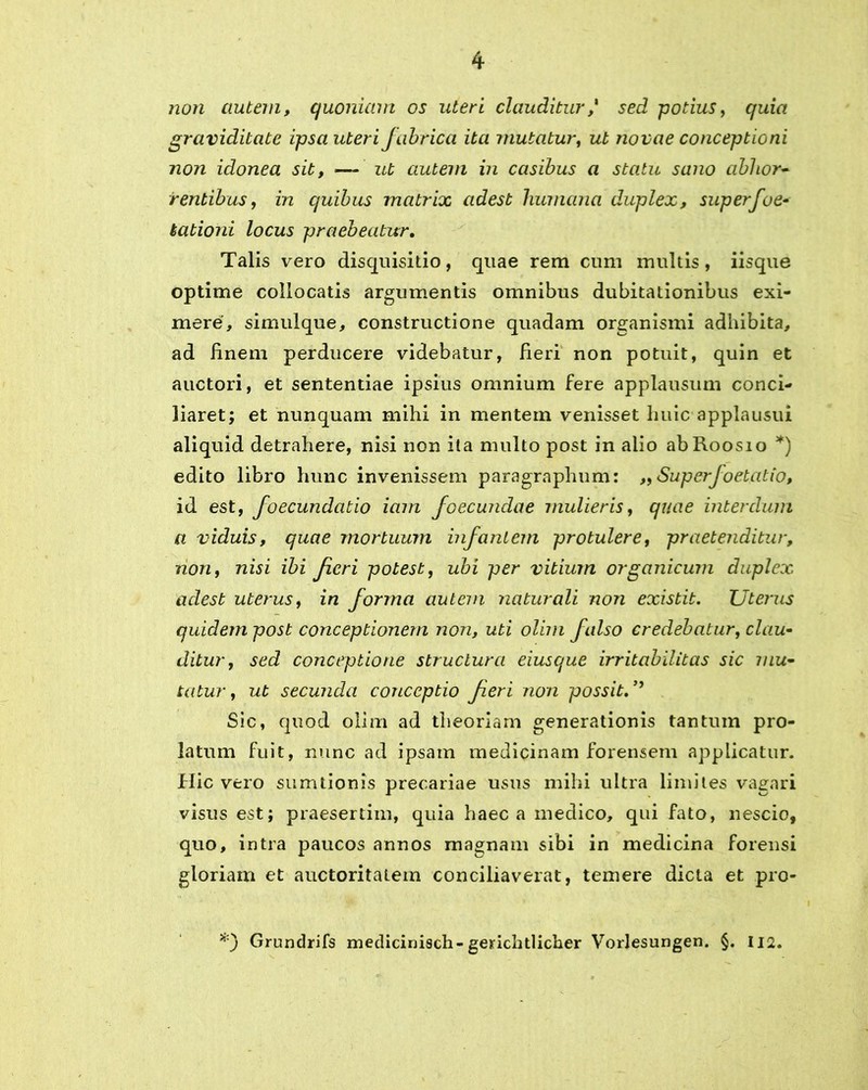 non autem, quoniam os uteri clauditur,' sed potius, quia graviditate ipsa uteri Jabrica ita mutatur, ut novae conceptioni non idonea sit, — ut autem in casibus a statu sano abhor- rentibus, in quibus matrix adest humana duplex, superfoe- kationi locus praebeatur. Talis vero disquisitio, quae rem cum multis , iisque optime collocatis argumentis omnibus dubitationibus exi- mere, simulque, constructione quadam organismi adhibita, ad finem perducere videbatur, fieri non potuit, quin et auctori, et sententiae ipsius omnium fere applausum conci- liaret; et nunquam mihi in mentem venisset huic applausui aliquid detrahere, nisi non ila multo post in alio abRoosio *) edito libro hunc invenissem paragraphum: „ Superfoetatio, id est, foecundatio iam foecundae mulieris, quae interdum a viduis, quae mortuum infantem protulere, praetenditur, non, nisi ibi Jieri potest, ubi per vitium organicum duplex adest uterus, in forma autem naturali non existit. Uterus quidem post conceptionem non, uti olim falso credebatur, clau- ditur, sed conceptione structura eiusque irritabilitas sic mu- tatur , ut secunda conceptio feri non possit. ’’ Sic, quod olim ad theoriam generationis tantum pro- latum fuit, nunc ad ipsam medicinam forensem applicatur. Hic vero sumtionis precariae usus mihi ultra limites vagari visus est; praesertim, quia haec a medico, qui fato, nescio, quo, intra paucos annos magnam sibi in medicina forensi gloriam et auctoritatem conciliaverat, temere dicta et pro- *) Grundrifs medicinisch-gerichtlicher Vorlesungen. §. I12.