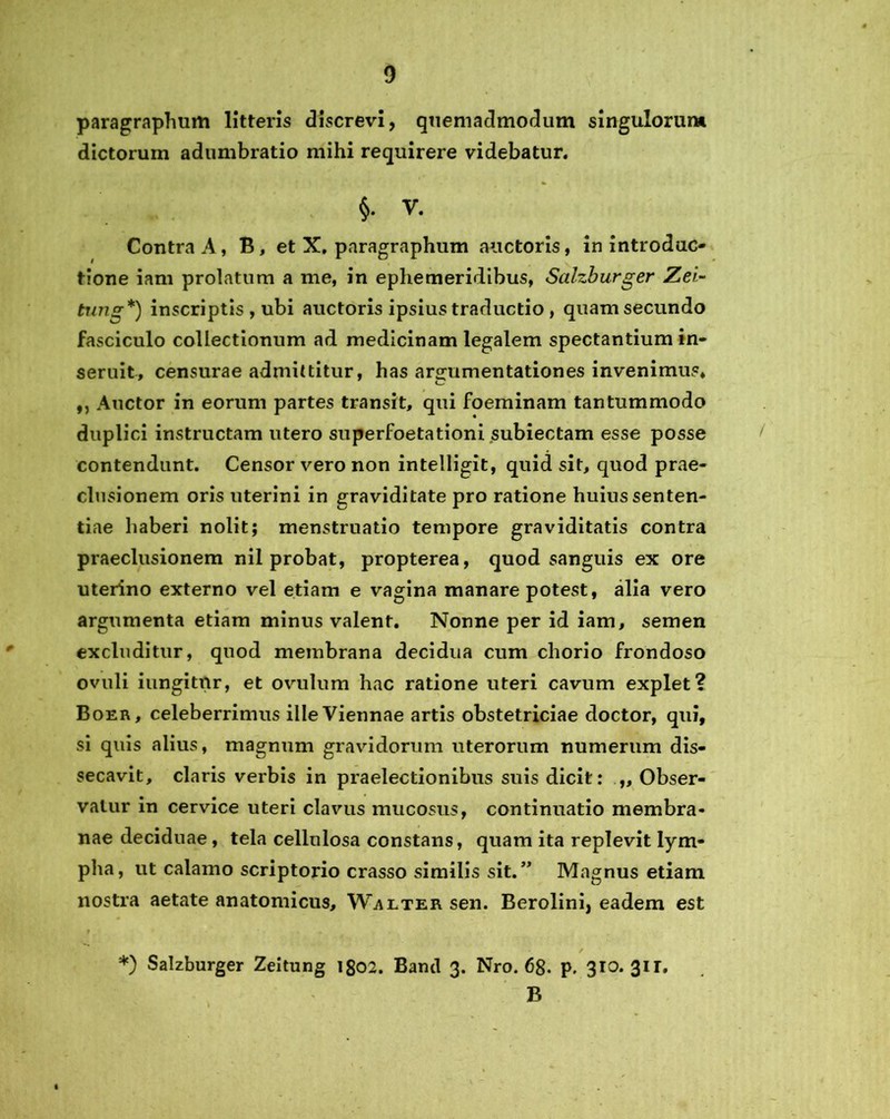 paragraphum litteris discrevi, quemadmodum singulorum dictorum adumbratio mihi requirere videbatur. §. V. Contra A, B, et X. paragraphum auctoris, in introduc- tione iam prolatum a me, in ephemeridibus, Salzburger Zei~ tung*) inscriptis , ubi auctoris ipsius traductio , quam secundo fasciculo collectionum ad medicinam legalem spectantium in- seruit, censurae admittitur, has argumentationes invenimus* ,, Auctor in eorum partes transit, qui foeminam tantummodo duplici instructam utero superfoetationi subiectam esse posse contendunt. Censor vero non intelligit, quid sit, quod prae- clusionem oris uterini in graviditate pro ratione huius senten- tiae haberi nolit; menstruatio tempore graviditatis contra praeclusionem nil probat, propterea, quod sanguis ex ore uterino externo vel etiam e vagina manare potest, alia vero argumenta etiam minus valent. Nonne per id iam, semen excluditur, quod membrana decidua cum chorio frondoso ovuli iungitnr, et ovulum hac ratione uteri cavum explet? Boer, celeberrimus ille Viennae artis obstetriciae doctor, qui, si quis alius, magnum gravidorum uterorum numerum dis- secavit, claris verbis in praelectionibus suis dicit: „ Obser- vatur in cervice uteri clavus mucosus, continuatio membra- nae deciduae, tela cellulosa constans, quam ita replevit lym- pha, ut calamo scriptorio crasso similis sit.” Magnus etiam nostra aetate anatomicus, Walter sen. Berolini, eadem est *) Salzburger Zeitung igo2. Bancl 3. Nro. 68. p. 310. 311. B