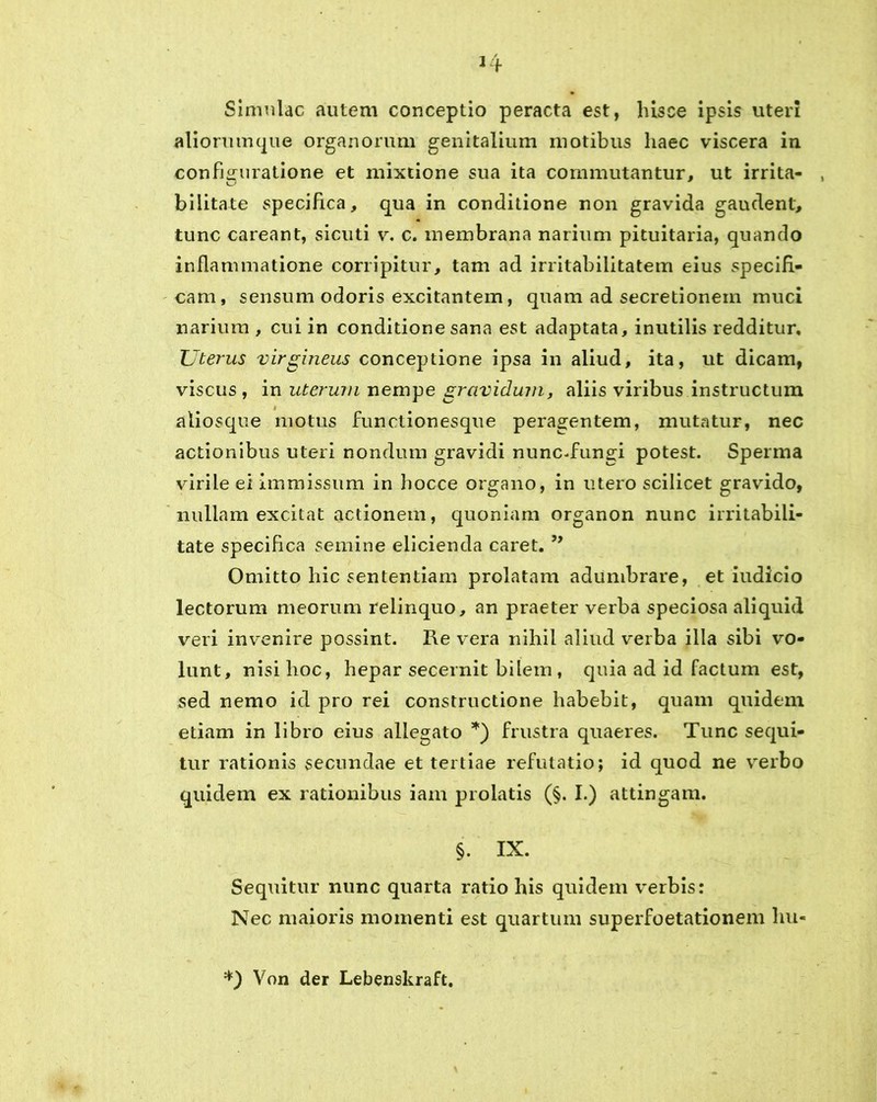 Simulae autem conceptio peracta est, hisce ipsis uteri aliorumque organorum genitalium motibus haec viscera in configuratione et mixtione sua ita commutantur, ut irrita- bilitate specifica, qua in conditione non gravida gaudent, tunc careant, sicuti v. c. membrana narium pituitaria, quando inflammatione corripitur, tam ad irritabilitatem eius specifi- cam, sensum odoris excitantem, quam ad secretionem muci narium , cui in conditione sana est adaptata, inutilis redditur. Uterus virgineus conceptione ipsa in aliud, ita, ut dicam, viscus , in uterum nempe grcividmny aliis viribus instructum # aliosque motus functionesque peragentem, mutatur, nec actionibus uteri nondum gravidi nunc-fungi potest. Sperma virile ei immissum in hocce organo, in utero scilicet gravido, nullam excitat actionem, quoniam organon nunc irritabili- tate specifica semine elicienda caret. ” Omitto hic sententiam prolatam adumbrare, et iudicio lectorum meorum relinquo, an praeter verba speciosa aliquid veri invenire possint. Re vera nihil aliud verba illa sibi vo- lunt, nisi lioc, hepar secernit bilem, quia ad id factum est, sed nemo id pro rei constructione habebit, quam quidem etiam in libro eius allegato *) frustra quaeres. Tunc sequi- tur rationis secundae et tertiae refutatio; id quod ne verbo quidem ex rationibus iam prolatis (§. I.) attingam. §. IX. Sequitur nunc quarta ratio his quidem verbis: Nec maioris momenti est quartum superfoetationem hu- *) Von der Lebenskraft.