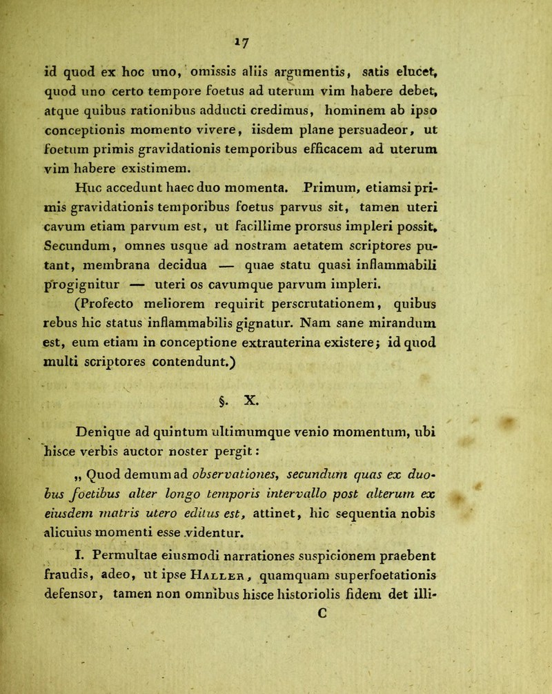 *7 id quod ex hoc uno, omissis aliis argumentis, satis elucet, quod uno certo tempore foetus ad uterum vim habere debet, atque quibus rationibus adducti credimus, hominem ab ipso conceptionis momento vivere, iisdem plane persuadeor, ut foetum primis gravidationis temporibus efficacem ad uterum vim habere existimem. Huc accedunt haec duo momenta. Primum, etiamsi pri- mis gravidationis temporibus foetus parvus sit, tamen uteri cavum etiam parvum est, ut facillime prorsus impleri possit. Secundum, omnes usque ad nostram aetatem scriptores pu- tant, membrana decidua — quae statu quasi inflammabili progignitur — uteri os cavum que parvum impleri. (Profecto meliorem requirit perscrutationem, quibus rebus hic status inflammabilis gignatur. Nam sane mirandum est, eum etiam in conceptione extrauterina existere j id quod multi scriptores contendunt.) §. X. Denique ad quintum ultimumque venio momentum, ubi hisce verbis auctor noster pergit: „ Ouod demum ad observationes, secundum quas ex duo• bus foetibus alter longo temporis intervallo post alterum ex eiusdem matris utero editus est, attinet, hic sequentia nobis alicuius momenti esse .videntur. I. Permultae eiusmodi narrationes suspicionem praebent fraudis, adeo, ut ipse Haller, quamquam superfoetationis defensor, tamen non omnibus hisce historiolis fidem det illi- C