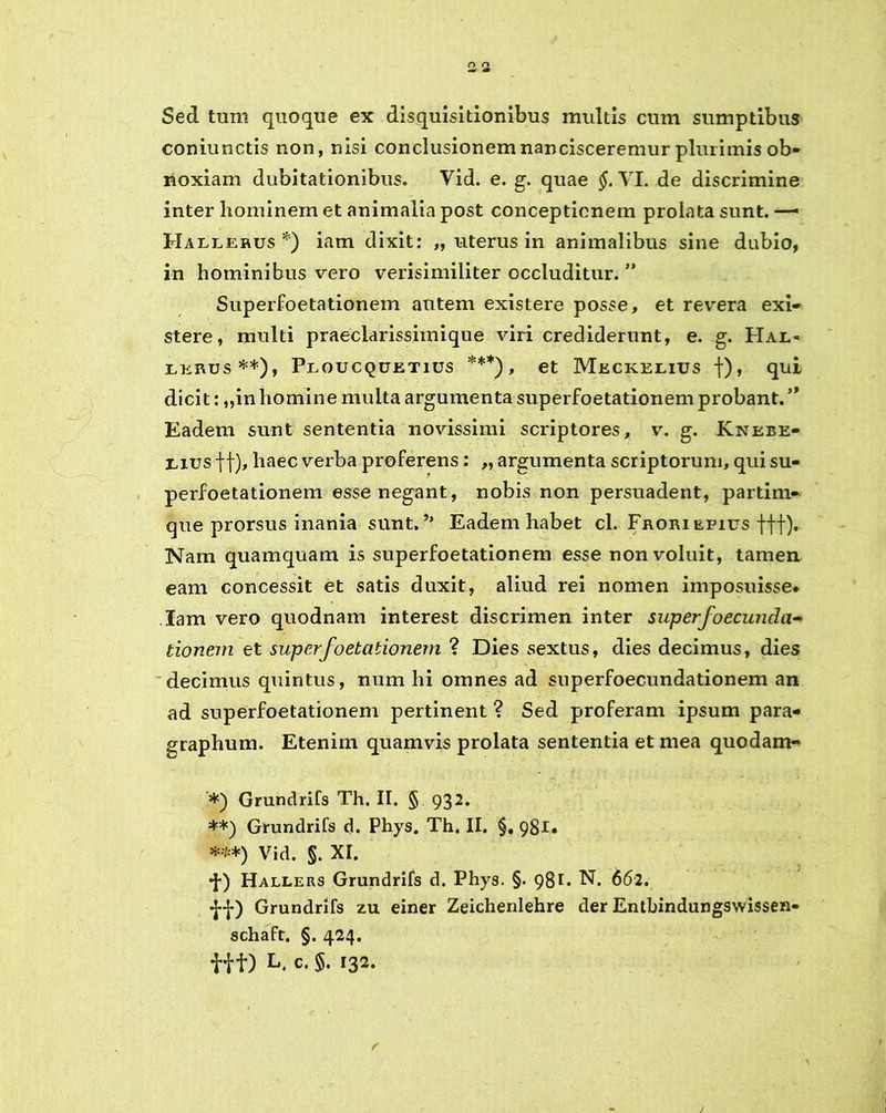 Sed tum quoque ex disquisitionibus multis cum sumptibus coniunctis non, nisi conclusionem nancisceremur plurimis ob- noxiam dubitationibus. Vid. e. g. quae §. VI. de discrimine inter hominem et animalia post conceptionem prolata sunt. — Hallehus *) iam dixit: „ uterus in animalibus sine dubio, in hominibus vero verisimiliter occluditur. ” Superfoetationem autem existere posse, et revera exi- stere, multi praeclarissimique viri crediderunt, e. g. Hal« lerus **), Ploucquetius ***), et Meckelius f), qui dicit: „in homine multa argumenta superfoetationem probant. ” Eadem sunt sententia novissimi scriptores, v. g. Knebe- mus ff), haec verba proferens • fj argumenta scriptorum, qui su- perfoetationem esse negant, nobis non persuadent, partirn- que prorsus inania sunt.Eadem habet cl. Frori epius ftf). Nam quamquam is superfoetationem esse non voluit, tamen eam concessit et satis duxit, aliud rei nomen imposuisse* Iam vero quodnam interest discrimen inter superfoecunda- donem et superfoetationem ? Dies sextus, dies decimus, dies decimus quintus, num hi omnes ad superfoecundationem an ad superfoetationem pertinent ? Sed proferam ipsum para- graphum. Etenim quamvis prolata sententia et mea quodam- *) Grundrifs Th. II. § 932. **) Grundrifs d. Phys. Th. II. §, 981. ***) Vid. §. XI. •{•) Hallers Grundrifs d. Phys. §. 981. N. 662. Grundrifs zu einer Zeichenlehre der Entbindungswissen- schaft. §. 424.