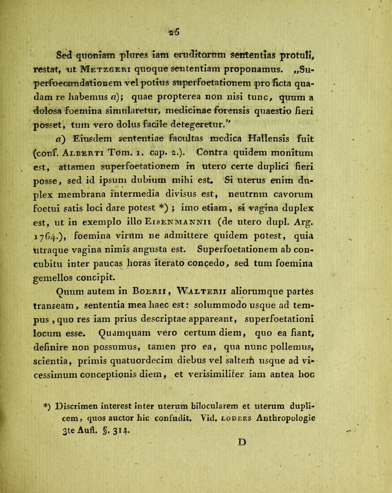 Sed quoniam plnres iam eruditorum sententias protuli, restat, ait Metzgeri quoque sententiam proponamus. „Su- perfoecirn dationem vel potius superfoetationem pro ficta qua- dam re habemus «); quae propterea non nisi tunc, quum a dolosa foemina simularetur, medicinae forensis quaestio fieri posset, tum vero dolus facile detegeretur/' a) Eiusdem sententiae facultas medica Hallensis fuit (conf. Alberti Tom. i. cap. 2.). Contra quidem monitum est, attamen superfoetationem in utero certe duplici fieri posse, sed id ipsum dubium mihi est. Si uterus enim du- plex membrana intermedia divisus est, neutrnm cavorum foetui satis loci dare potest *) ; imo etiam, si vagina duplex est, ut in exemplo illo Eisepjmannii (de utero clupl. Arg. 37G4.), foemina viritm ne admittere quidem potest, quia utraque vagina nimis angusta est. Superfoetationem ab con- cubitu inter paucas horas iterato concedo, sed tum foemina gemellos concipit. Quum autem in Boerii, Waeterii aliorumque partes transeam, sententia mea haec est: solummodo usque ad tem- pus , quo res iam prius descriptae appareant, superfoetationi locum esse. Quamquam vero certum diem, quo ea fiant, definire non possumus, tamen pro ea, qua nunc pollemus, scientia, primis quatuordecim diebus vel salterh usque ad vi- cessimum conceptionis diem, et verisimiliter iam antea hoc *) Discrimen interest inter uterum bilocularem et uterum dupli- cem, quos auctor hic confudit. Vid. loders Anthropologie 3te Aufl. §. 314.