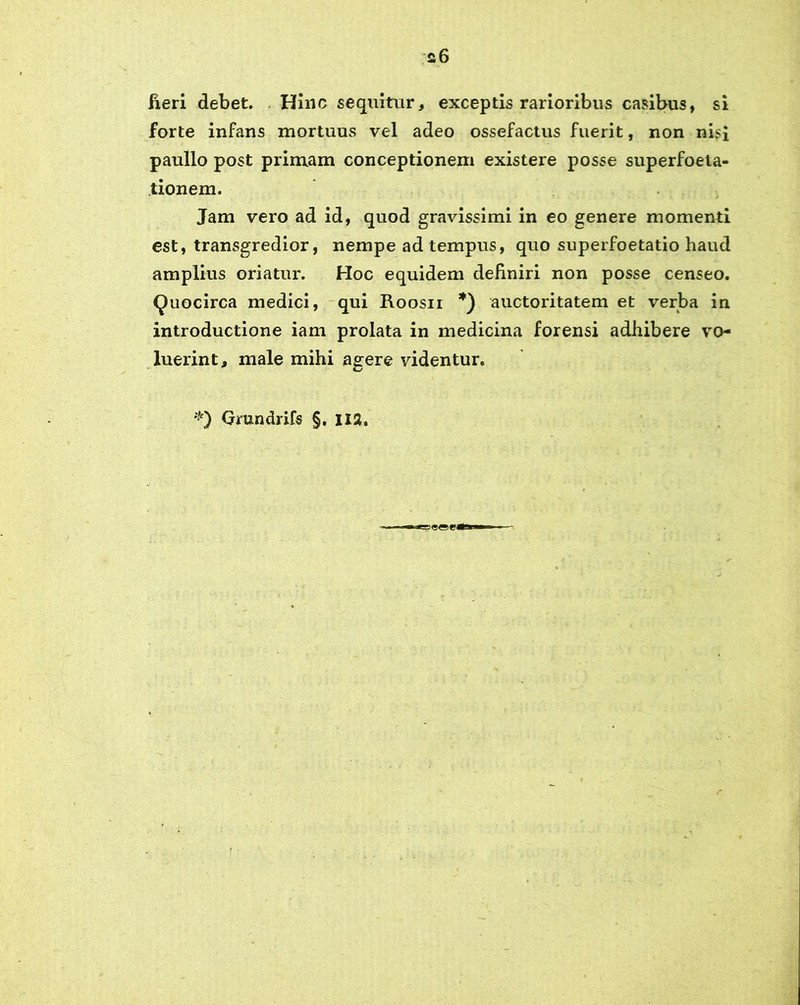 fieri debet. . Hinc sequitur, exceptis rarioribus casibus, si forte infans mortuus vel adeo ossefactus fuerit, non nisi paullo post primam conceptionem existere posse superfoela- tionem. / Jam vero ad id, quod gravissimi in eo genere momenti est, transgredior, nempe ad tempus, quo superfoetatio haud amplius oriatur. Hoc equidem definiri non posse censeo. Quocirca medici, qui Roosii *) auctoritatem et verba in introductione iam prolata in medicina forensi adhibere vo- luerint, male mihi agere videntur. *} Grundrifs §. 112.