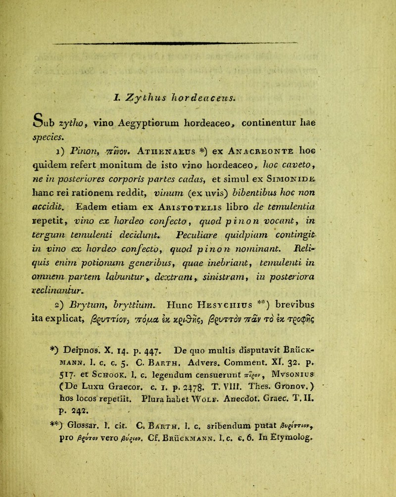 1. Zythus hordeaceus. - * K.,-. • * <=*■•- ’ Sub zytho, vino Aegyptiorum hordeaceo, continentur Iiae species. 1) Pinon, tzt/ov. Athenaeus *) ex Anacreonte hoc 4 quidem refert monitum de isto vino hordeaceo, hoc caveto, «e z/z posteriores corporis partes cadas, et simul ex Simonide hanc rei rationem reddit, vinum (ex uvis) bibentibus hoc non accidit. Eadem etiam ex Aristotelis libro de temulentia repetit, tdzzo ex hordeo confecto, quod pinon vocant, z« tergum temulenti decidunt. Peculiare quidpiam contingit hi vino ex hordeo confecto, quod pinon nominant. Reli- quis enim potionum generibus, quae inebriant, temulenti in omnem partem labuntury dextram, sinistram, zzz posteriora reclinantur. 2) Brytum, bryttium. Hunc Hesychius **) brevibus ita explicat, figvrrTrouat i# fyurrov 7r£v ro m r^ccpyig *) Deipnos. X. 14. p. 447. De quo multis disputavit Bruck- mann, 1. c. c. 5. C. Barth, Advers. Comment. XI. 32. p. 517. et Schook. 1. c. legendum censuerunt Mvsonius (De Luxu Graecor, c. 1. p. 2478. T. VIIL Thes. Gronov.) * hos locos repetiit. Plura habet Wolf. Anecdot. Graec. T. II. p. 242. **) Glossar. 1. cit. C. Barth. 1. c. sribendum putat fapTTw, pro figvTov vero Cf. Bruckmann. 1. c. c. 6. In Etymolog.