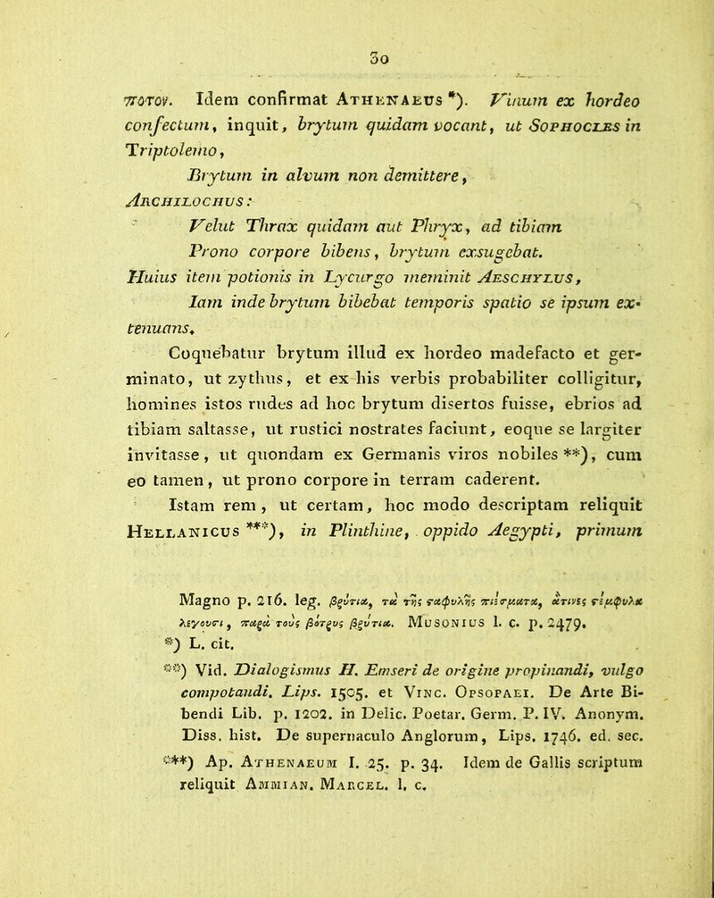 7T0T0V. Idem confirmat Athenaeus *). Vinum ex hordeo confectum, inquit, hrytum quidam vocant, ut Sophocles in Triptolemo, Brytum in alvum non demittere, Archilochus : Velut Thrax quidam aut Phryx, <zc? tibiam Prono corpore bibens, brytum exsugebat. Huius item potionis in Lycurgo meminit Aeschylus , lam inde brytum bibebat temporis spatio se ipsum ex« tenuans♦ Coquebatur brytum illud ex hordeo madefacto et ger- minato, ut zythus, et ex his verbis probabiliter colligitur, homines istos rudes ad hoc brytum disertos fuisse, ebrios ad tibiam saltasse, ut rustici nostrates faciunt, eoque se largiter invitasse , ut quondam ex Germanis viros nobiles**), cum eo tamen, ut prono corpore in terram caderent. Istam rem, ut certam, hoc modo descriptam reliquit Hellanicus***), in Plinthine, oppido Aegypti, primum Magno p. 2l6. leg. fi(>vrici9 tu ttis raQvAvs 7rihrtuUTst9 urtvs<i rlptyvXa hvyovrt, 7rugci tovs fiorgv; ggvnet. MuSONIUS 1. c. p. 2479- *) L. cit. ***) Vid. Dialogismus H. Emseri de origine propinandi, vulgo compotandi, Lips. 1505. et Vinc. Opsopaei. De Arte Bi- bendi Lib. p. 1202. in Delie. Poetar. Germ. P. IV. Anonym. Diss. hist. De supernaculo An glorum, Lips. 1746. ed. sec. ”**) Ap. Athenaeum I. 25. p. 34. Idem de Gallis scriptum reliquit Ammian. Marcel. 1, c.