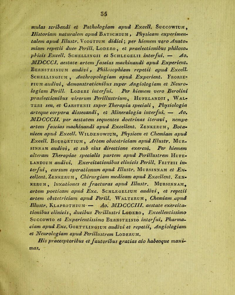 55 mulas scribendi et Pathologiam apud Excell. Succowiuar, Historiam naturalem apud Batschium , Physicam experimen- talem apud Illustr. Voigtium didici; per hiemem vero Anato- miam repetii duce Per ili. Lodero , et praelectionibus philoso- phicis Excell. Schellingii et Schlegelii interfui. — Ao. 3IDCCCI. aestate artem fascias machinandi apud Experient. Bernsteinium audivi y Philosophiam repetii apud Excell. Schellingium , Anthropologiam apud Experient. Frorie- pium audivi y demonstrationibus super Angiologiam et Neuro• logiam Perill. Loderi interfui. Per hiemem vero Per oli ni praelectionibus virorum Perillustrium y Hufelandii , Wal- teri sen. et Carstenii super Therapia speciali y Physiologia arteque corpora dissecandi y et Mineralogia interfui. — Ao, MDCCCII. per aestatem sequentes doctrinas iteravi y nempe• artem fascias machinandi apud Excellent. Zenkerum, Pota• nicen apud Excell. Wildenowium, Physicen et Chemiam apud Excell. Bourgetiljm, Artem obstetriciam apud Illustr. Mur- sinnam audivi y et sub eius directione exercui. Per hiemem alteram Therapiae specialis partem apud Perillustrem Hufe- landium audivi. Exercitationibus clinicis Perill. Fritzii in- terfui y cursum operationum apud Illustr. Mursinjtam et Ex- cellent. Zenkerubi, Chirurgiam medicam apud Excellent. Zen- kerum, luxationes et fracturas apud Illustr. Mursinnam., artem poeticam apud Exc. Schlegeljum audivi y et repetii artem obstetriciam apud Perill. Walterdm, Chemiam apud Illustr. Klaprothium Ao. MDCCCIII. aestate exercita- tionibus clinicis y ducibus Perillustri Lodero y Excellentissimo Succowio et Experientissimo Bernsteinio interfuiy Pharma- ciam apud Exc. Goettlingium audivi et repetiiy Angiologiam et Neurologiam apud Perillustrem Loderum. His praeceptoribus et fautoribus gratias aio habeoque maxi- mas.