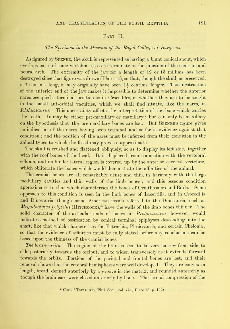 Part II. The Specimen in the Museum of the Royal College of Surgeons. As figured by Spener, the skull is represented as having a blunt conical snout, which overlaps parts of some vertebrae, so as to terminate at the junction of the centrum and neural arch. The extremity of the jaw for a length of 12 or 13 millims. has been destroyed since that figure was drawn (Plate 14), so that, though the skull, as preserved, is 7 centims. long, it may originally have been centims. longer. This destruction of the anterior end of the jaw makes it impossible to determine whether the anterior nares occupied a terminal position as in Crocodiles, or whether they are to be sought in the small ant-orbital vacuities, which we shall find situate, like the nares, in Ichthyosaurus. This uncertainty affects the interpretation of the bone which carries the teeth. It may be either pre-maxillary or maxillary ; but can only be maxillary on the hypothesis that the pre-maxillary bones are lost. But Spener’s figure gives no indication of the nares having been terminal, and so far is evidence against that condition; and the position of the nares must be inferred from their condition in the animal types to which the fossil may prove to approximate. The skull is crushed and flattened obliquely, so as to display its left side, together with the roof bones of the head. It is displaced from connection with the vertebral column, and its hinder lateral region is covered up by the anterior cervical vertebrae, which obliterate the bones which would demonstrate the affinities of the animal. The cranial bones are all remarkably dense and thin, in harmony with the large medullary cavities and thin walls of the limb bones ; and this osseous condition approximates to that which characterises the bones of Ornithosaurs and Birds. Some approach to this condition is seen in the limb bones of Lacertilia, and in Crocodilia and Dinosauria, though some American fossils referred to the Dinosauria, such as Megadactylus polyzelus (Hitchcock), * have the walls of the limb bones thinner. The solid character of the articular ends of bones in Protorosaurus, however, would indicate a method of ossification by conical terminal epiphyses descending into the shaft, like that which characterises the Batrachia, Plesiosauria, and certain Chelonia; so that the evidence of affinities must be fully stated before any conclusions can be based upon the thinness of the cranial bones. The brain-cavity.—The region of the brain is seen to be very narrow from side to side posteriorly towards the occiput, and to widen transversely as it extends forward towards the orbits. Portions of the parietal and frontal bones are lost, and their removal shows that the cerebral hemispheres were well developed. They are convex in length, broad, defined anteriorly by a groove in the matrix, and rounded anteriorly as though the brain case were closed anteriorly by bone. The lateral compression of the * Cope, ‘ Trans. Am. Pliil. Soc.,’ vol. xiv., Plate 13, p. 122a.