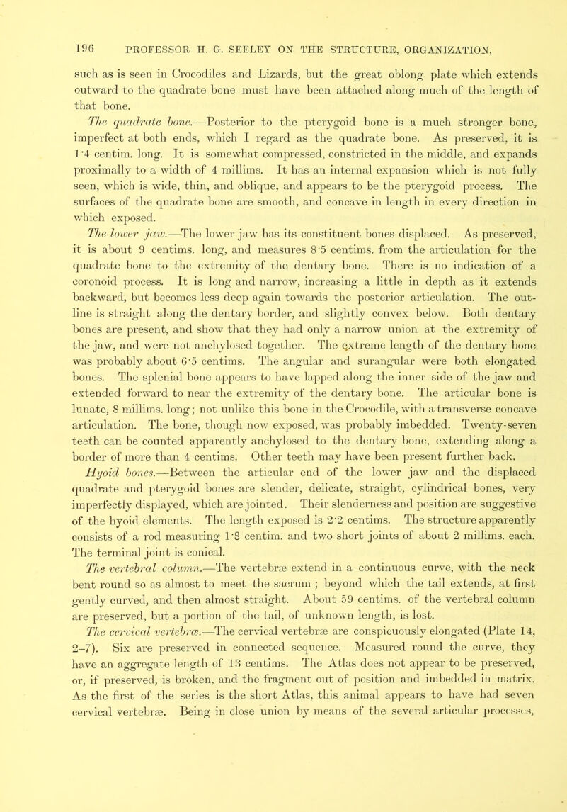 such as is seen in Crocodiles and Lizards, but the great oblong plate which extends outward to the quadrate bone must have been attached along much of the length of that bone. The quadrate bone.—Posterior to the pterygoid bone is a much stronger bone, imperfect at both ends, which I regard as the quadrate bone. As preserved, it is 1’4 centim. long. It is somewhat compressed, constricted in the middle, and expands proximally to a width of 4 millims. It has an internal expansion which is not fully seen, which is wide, thin, and oblique, and appears to be the pterygoid process. The surfaces of the quadrate bone are smooth, and concave in length in every direction in which exposed. The loiver jaw.— The lower jaw has its constituent bones displaced. As preserved, it is about 9 centims. long, and measures 8 5 centims. from the articulation for the quadrate bone to the extremity of the dentary bone. There is no indication of a coronoid process. It is long and narrow, increasing a little in depth as it extends backward, but becomes less deep again towards the posterior articulation. The out- line is straight along the dentary border, and slightly convex below. Both dentary bones are present, and show that they had only a narrow union at the extremity of the jaw, and were not anchylosed together. The e.xtreme length of the dentary bone was probably about G-5 centims. The angular and surangular were both elongated bones. The splenial bone appears to have lapped along the inner side of the jaw and extended forward to near the extremity of the dentary bone. The articular bone is lunate, 8 millims. long; not unlike this bone in the Crocodile, with a transverse concave articulation. The bone, though now exposed, was probably imbedded. Twenty-seven teeth can be counted apparently anchylosed to the dentary bone, extending along a border of more than 4 centims. Other teeth may have been present further back. Hyoid bones.—Between the articular end of the lower jaw and the displaced quadrate and pterygoid bones are slender, delicate, straight, cylindrical bones, very imperfectly displayed, which are jointed. Their slenderness and position are suggestive of the hyoid elements. The length exposed is 2*2 centims. The structure apparently consists of a rod measuring 1'8 centim. and two short joints of about 2 millims. each. The terminal joint is conical. The vertebral column.—The vertebrae extend in a continuous curve, with the neck bent round so as almost to meet the sacrum ; beyond which the tail extends, at first gently curved, and then almost straight. About 59 centims. of the vertebral column are preserved, but a portion of the tail, of unknown length, is lost. The cervical vertebrce.—The cervical vertebrae are conspicuously elongated (Plate 14, 2-7). Six are preserved in connected sequence. Measured round the curve, they have an aggregate length of 13 centims. The Atlas does not appear to be preserved, or, if preserved, is broken, and the fragment out of position and imbedded in matrix. As the first of the series is the short Atlas, this animal appears to have had seven cervical vertebrae. Being in close union by means of the several articular processes,